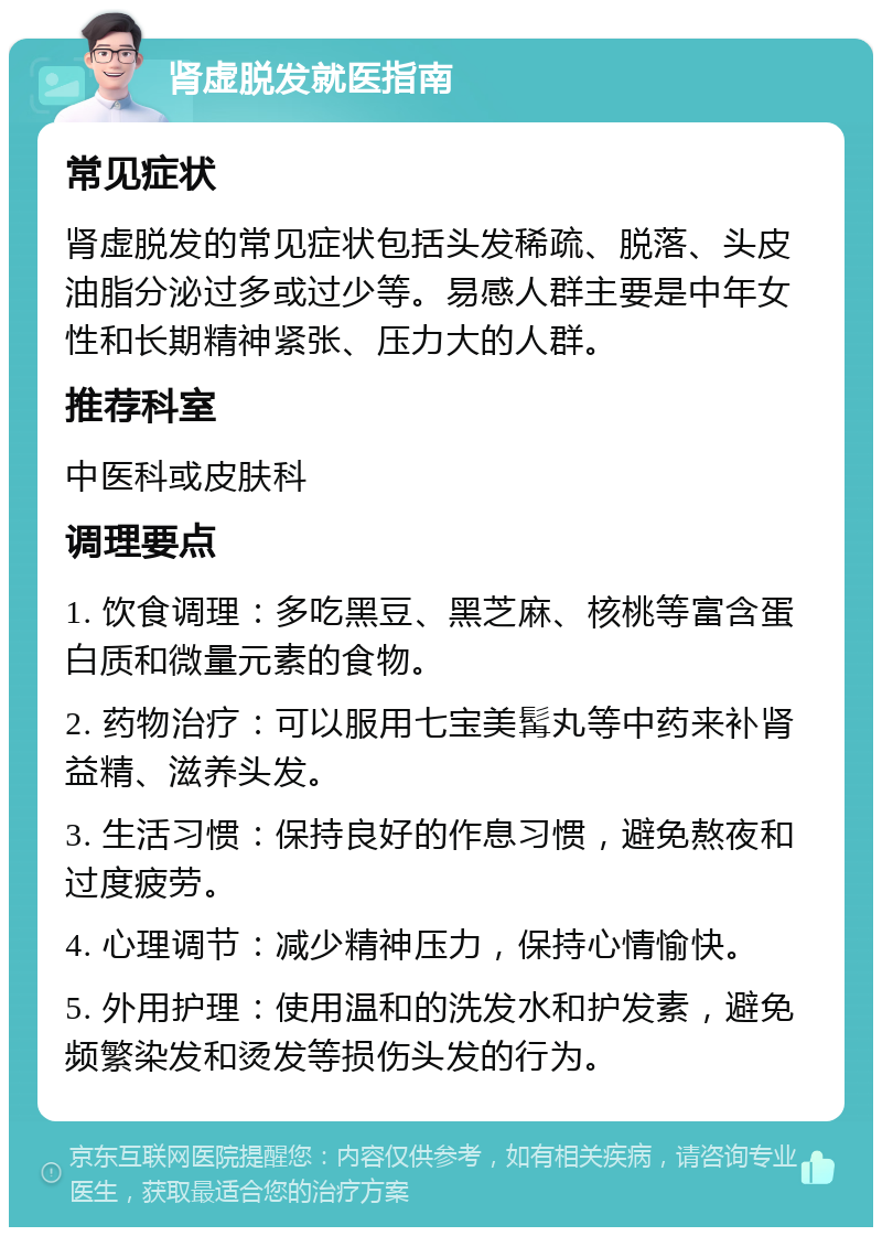 肾虚脱发就医指南 常见症状 肾虚脱发的常见症状包括头发稀疏、脱落、头皮油脂分泌过多或过少等。易感人群主要是中年女性和长期精神紧张、压力大的人群。 推荐科室 中医科或皮肤科 调理要点 1. 饮食调理：多吃黑豆、黑芝麻、核桃等富含蛋白质和微量元素的食物。 2. 药物治疗：可以服用七宝美髯丸等中药来补肾益精、滋养头发。 3. 生活习惯：保持良好的作息习惯，避免熬夜和过度疲劳。 4. 心理调节：减少精神压力，保持心情愉快。 5. 外用护理：使用温和的洗发水和护发素，避免频繁染发和烫发等损伤头发的行为。