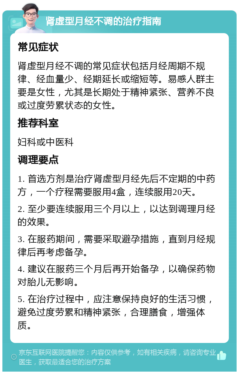 肾虚型月经不调的治疗指南 常见症状 肾虚型月经不调的常见症状包括月经周期不规律、经血量少、经期延长或缩短等。易感人群主要是女性，尤其是长期处于精神紧张、营养不良或过度劳累状态的女性。 推荐科室 妇科或中医科 调理要点 1. 首选方剂是治疗肾虚型月经先后不定期的中药方，一个疗程需要服用4盒，连续服用20天。 2. 至少要连续服用三个月以上，以达到调理月经的效果。 3. 在服药期间，需要采取避孕措施，直到月经规律后再考虑备孕。 4. 建议在服药三个月后再开始备孕，以确保药物对胎儿无影响。 5. 在治疗过程中，应注意保持良好的生活习惯，避免过度劳累和精神紧张，合理膳食，增强体质。