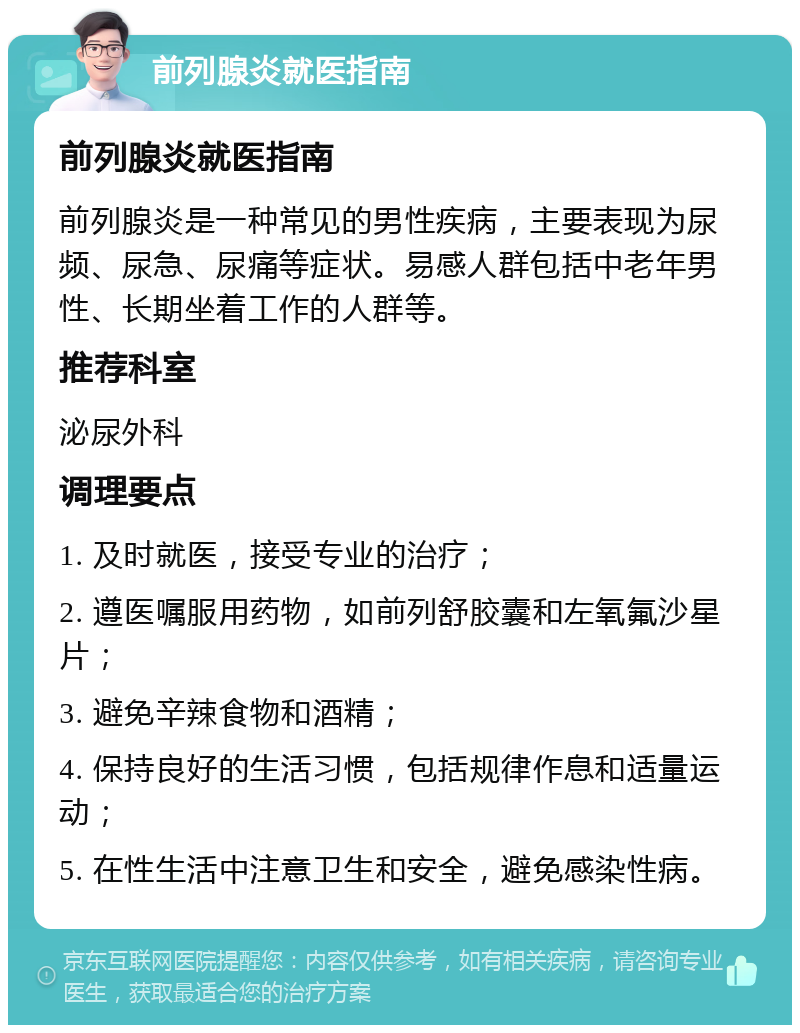 前列腺炎就医指南 前列腺炎就医指南 前列腺炎是一种常见的男性疾病，主要表现为尿频、尿急、尿痛等症状。易感人群包括中老年男性、长期坐着工作的人群等。 推荐科室 泌尿外科 调理要点 1. 及时就医，接受专业的治疗； 2. 遵医嘱服用药物，如前列舒胶囊和左氧氟沙星片； 3. 避免辛辣食物和酒精； 4. 保持良好的生活习惯，包括规律作息和适量运动； 5. 在性生活中注意卫生和安全，避免感染性病。