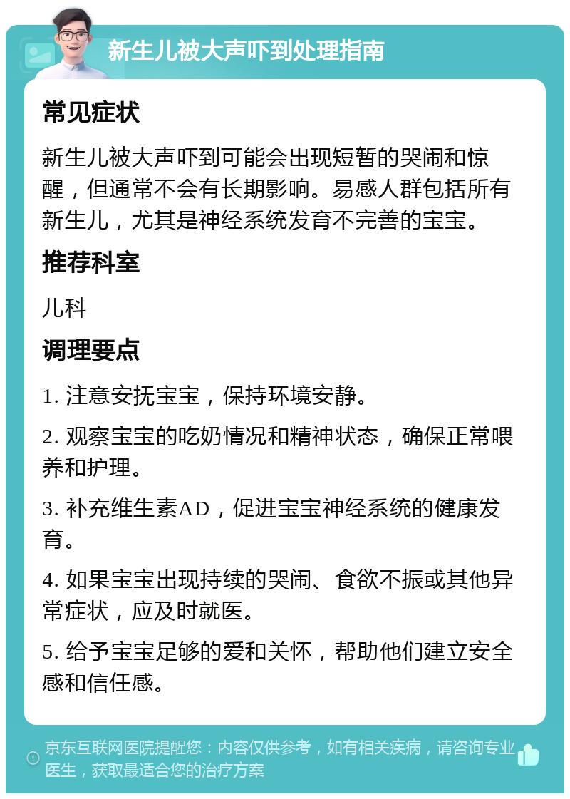 新生儿被大声吓到处理指南 常见症状 新生儿被大声吓到可能会出现短暂的哭闹和惊醒，但通常不会有长期影响。易感人群包括所有新生儿，尤其是神经系统发育不完善的宝宝。 推荐科室 儿科 调理要点 1. 注意安抚宝宝，保持环境安静。 2. 观察宝宝的吃奶情况和精神状态，确保正常喂养和护理。 3. 补充维生素AD，促进宝宝神经系统的健康发育。 4. 如果宝宝出现持续的哭闹、食欲不振或其他异常症状，应及时就医。 5. 给予宝宝足够的爱和关怀，帮助他们建立安全感和信任感。