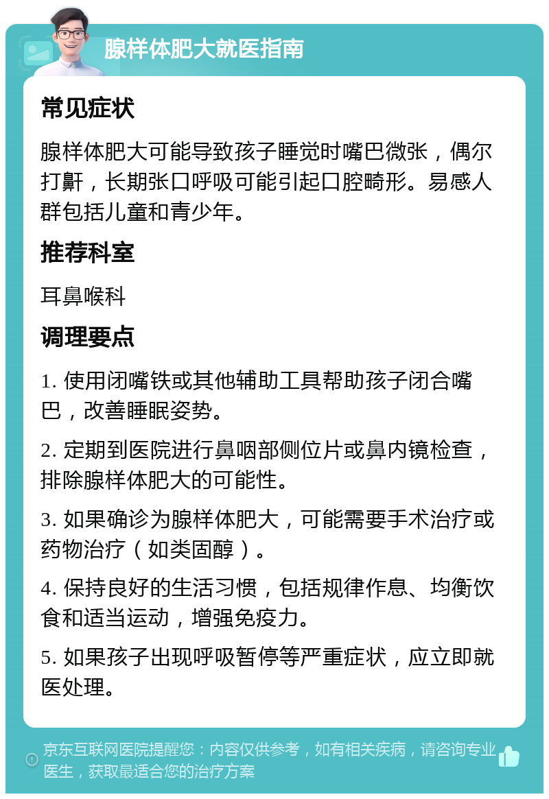 腺样体肥大就医指南 常见症状 腺样体肥大可能导致孩子睡觉时嘴巴微张，偶尔打鼾，长期张口呼吸可能引起口腔畸形。易感人群包括儿童和青少年。 推荐科室 耳鼻喉科 调理要点 1. 使用闭嘴铁或其他辅助工具帮助孩子闭合嘴巴，改善睡眠姿势。 2. 定期到医院进行鼻咽部侧位片或鼻内镜检查，排除腺样体肥大的可能性。 3. 如果确诊为腺样体肥大，可能需要手术治疗或药物治疗（如类固醇）。 4. 保持良好的生活习惯，包括规律作息、均衡饮食和适当运动，增强免疫力。 5. 如果孩子出现呼吸暂停等严重症状，应立即就医处理。