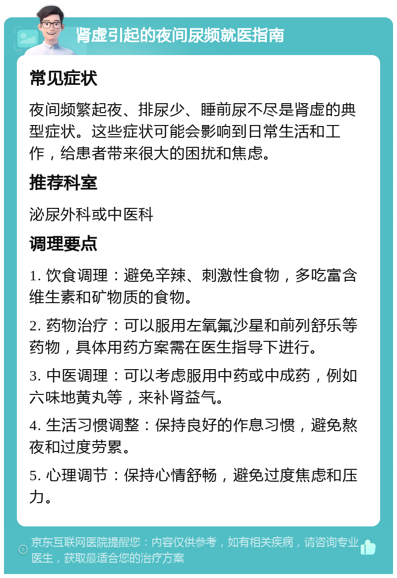 肾虚引起的夜间尿频就医指南 常见症状 夜间频繁起夜、排尿少、睡前尿不尽是肾虚的典型症状。这些症状可能会影响到日常生活和工作，给患者带来很大的困扰和焦虑。 推荐科室 泌尿外科或中医科 调理要点 1. 饮食调理：避免辛辣、刺激性食物，多吃富含维生素和矿物质的食物。 2. 药物治疗：可以服用左氧氟沙星和前列舒乐等药物，具体用药方案需在医生指导下进行。 3. 中医调理：可以考虑服用中药或中成药，例如六味地黄丸等，来补肾益气。 4. 生活习惯调整：保持良好的作息习惯，避免熬夜和过度劳累。 5. 心理调节：保持心情舒畅，避免过度焦虑和压力。