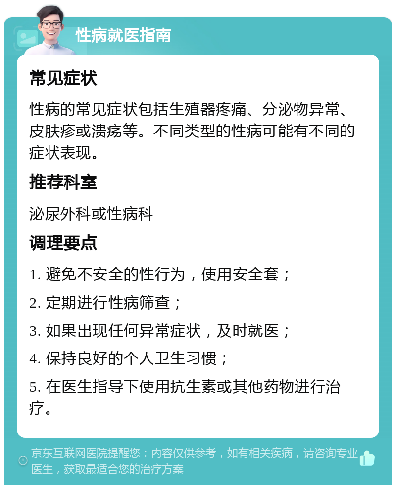 性病就医指南 常见症状 性病的常见症状包括生殖器疼痛、分泌物异常、皮肤疹或溃疡等。不同类型的性病可能有不同的症状表现。 推荐科室 泌尿外科或性病科 调理要点 1. 避免不安全的性行为，使用安全套； 2. 定期进行性病筛查； 3. 如果出现任何异常症状，及时就医； 4. 保持良好的个人卫生习惯； 5. 在医生指导下使用抗生素或其他药物进行治疗。