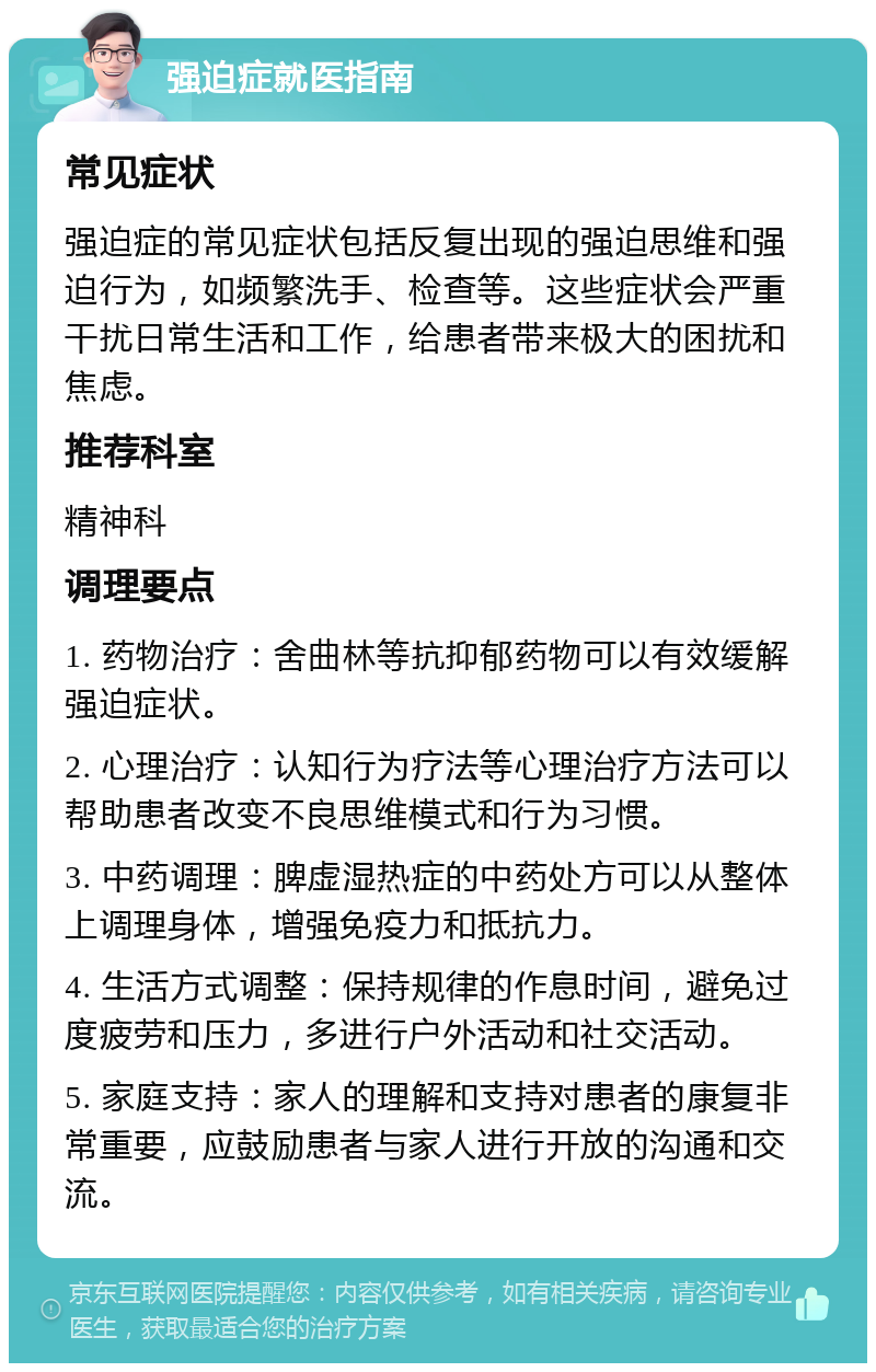 强迫症就医指南 常见症状 强迫症的常见症状包括反复出现的强迫思维和强迫行为，如频繁洗手、检查等。这些症状会严重干扰日常生活和工作，给患者带来极大的困扰和焦虑。 推荐科室 精神科 调理要点 1. 药物治疗：舍曲林等抗抑郁药物可以有效缓解强迫症状。 2. 心理治疗：认知行为疗法等心理治疗方法可以帮助患者改变不良思维模式和行为习惯。 3. 中药调理：脾虚湿热症的中药处方可以从整体上调理身体，增强免疫力和抵抗力。 4. 生活方式调整：保持规律的作息时间，避免过度疲劳和压力，多进行户外活动和社交活动。 5. 家庭支持：家人的理解和支持对患者的康复非常重要，应鼓励患者与家人进行开放的沟通和交流。