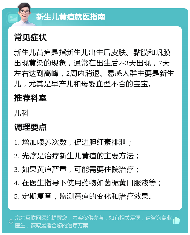 新生儿黄疸就医指南 常见症状 新生儿黄疸是指新生儿出生后皮肤、黏膜和巩膜出现黄染的现象，通常在出生后2-3天出现，7天左右达到高峰，2周内消退。易感人群主要是新生儿，尤其是早产儿和母婴血型不合的宝宝。 推荐科室 儿科 调理要点 1. 增加喂养次数，促进胆红素排泄； 2. 光疗是治疗新生儿黄疸的主要方法； 3. 如果黄疸严重，可能需要住院治疗； 4. 在医生指导下使用药物如茵栀黄口服液等； 5. 定期复查，监测黄疸的变化和治疗效果。