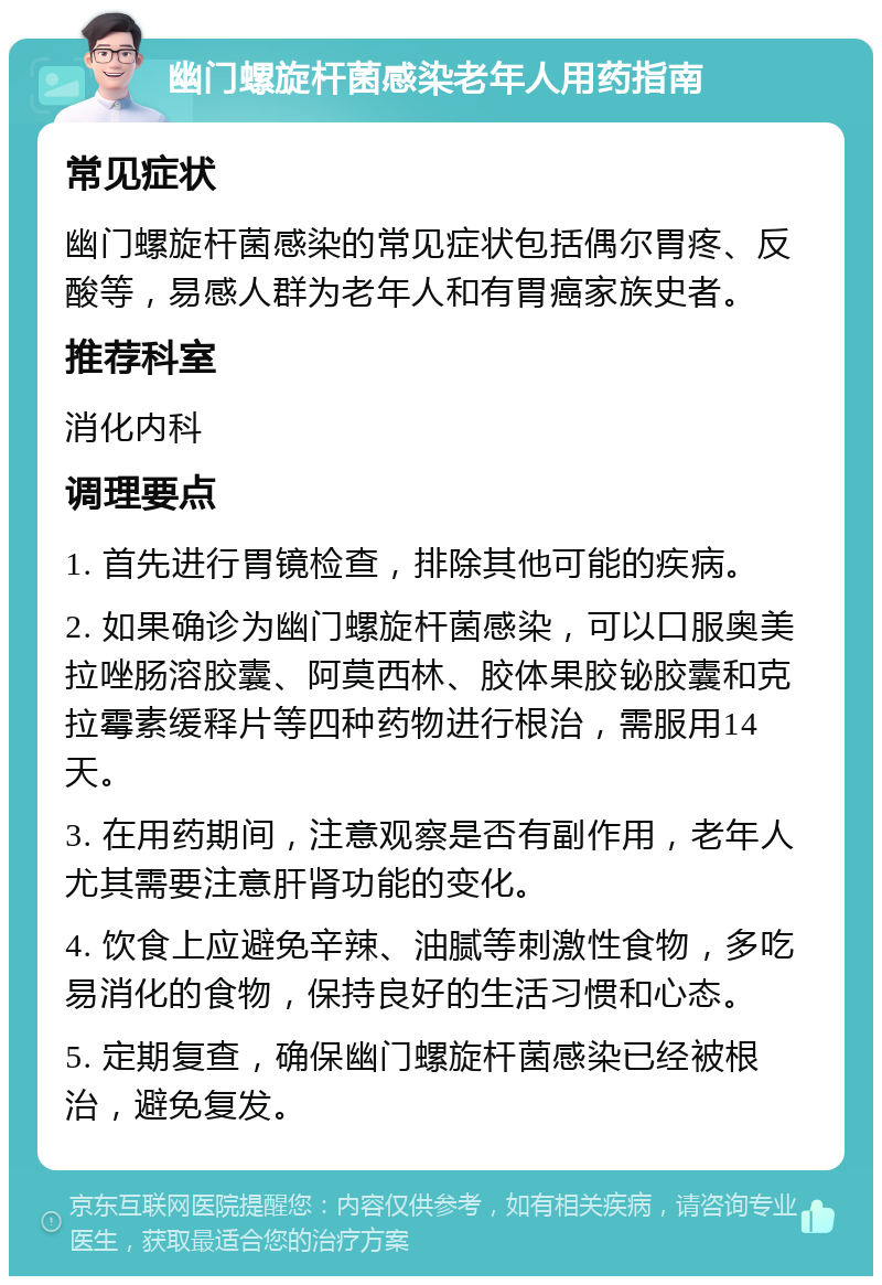 幽门螺旋杆菌感染老年人用药指南 常见症状 幽门螺旋杆菌感染的常见症状包括偶尔胃疼、反酸等，易感人群为老年人和有胃癌家族史者。 推荐科室 消化内科 调理要点 1. 首先进行胃镜检查，排除其他可能的疾病。 2. 如果确诊为幽门螺旋杆菌感染，可以口服奥美拉唑肠溶胶囊、阿莫西林、胶体果胶铋胶囊和克拉霉素缓释片等四种药物进行根治，需服用14天。 3. 在用药期间，注意观察是否有副作用，老年人尤其需要注意肝肾功能的变化。 4. 饮食上应避免辛辣、油腻等刺激性食物，多吃易消化的食物，保持良好的生活习惯和心态。 5. 定期复查，确保幽门螺旋杆菌感染已经被根治，避免复发。