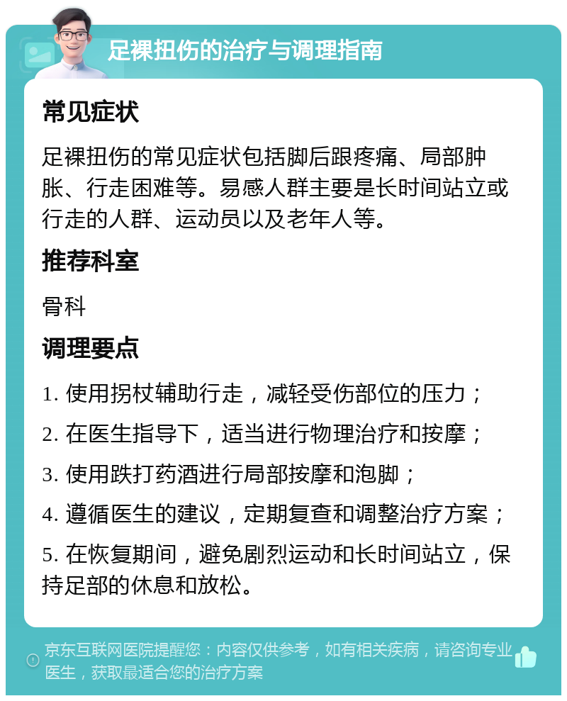 足裸扭伤的治疗与调理指南 常见症状 足裸扭伤的常见症状包括脚后跟疼痛、局部肿胀、行走困难等。易感人群主要是长时间站立或行走的人群、运动员以及老年人等。 推荐科室 骨科 调理要点 1. 使用拐杖辅助行走，减轻受伤部位的压力； 2. 在医生指导下，适当进行物理治疗和按摩； 3. 使用跌打药酒进行局部按摩和泡脚； 4. 遵循医生的建议，定期复查和调整治疗方案； 5. 在恢复期间，避免剧烈运动和长时间站立，保持足部的休息和放松。