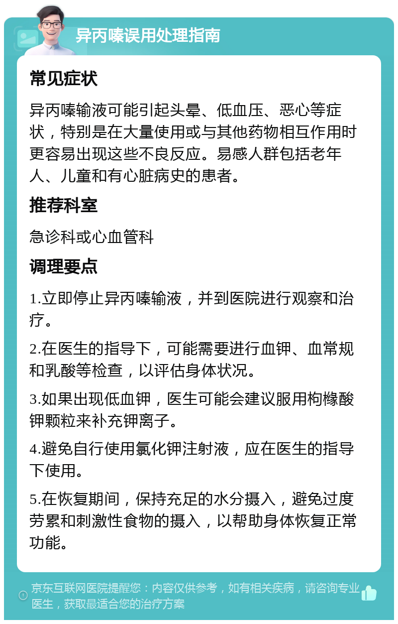 异丙嗪误用处理指南 常见症状 异丙嗪输液可能引起头晕、低血压、恶心等症状，特别是在大量使用或与其他药物相互作用时更容易出现这些不良反应。易感人群包括老年人、儿童和有心脏病史的患者。 推荐科室 急诊科或心血管科 调理要点 1.立即停止异丙嗪输液，并到医院进行观察和治疗。 2.在医生的指导下，可能需要进行血钾、血常规和乳酸等检查，以评估身体状况。 3.如果出现低血钾，医生可能会建议服用枸橼酸钾颗粒来补充钾离子。 4.避免自行使用氯化钾注射液，应在医生的指导下使用。 5.在恢复期间，保持充足的水分摄入，避免过度劳累和刺激性食物的摄入，以帮助身体恢复正常功能。