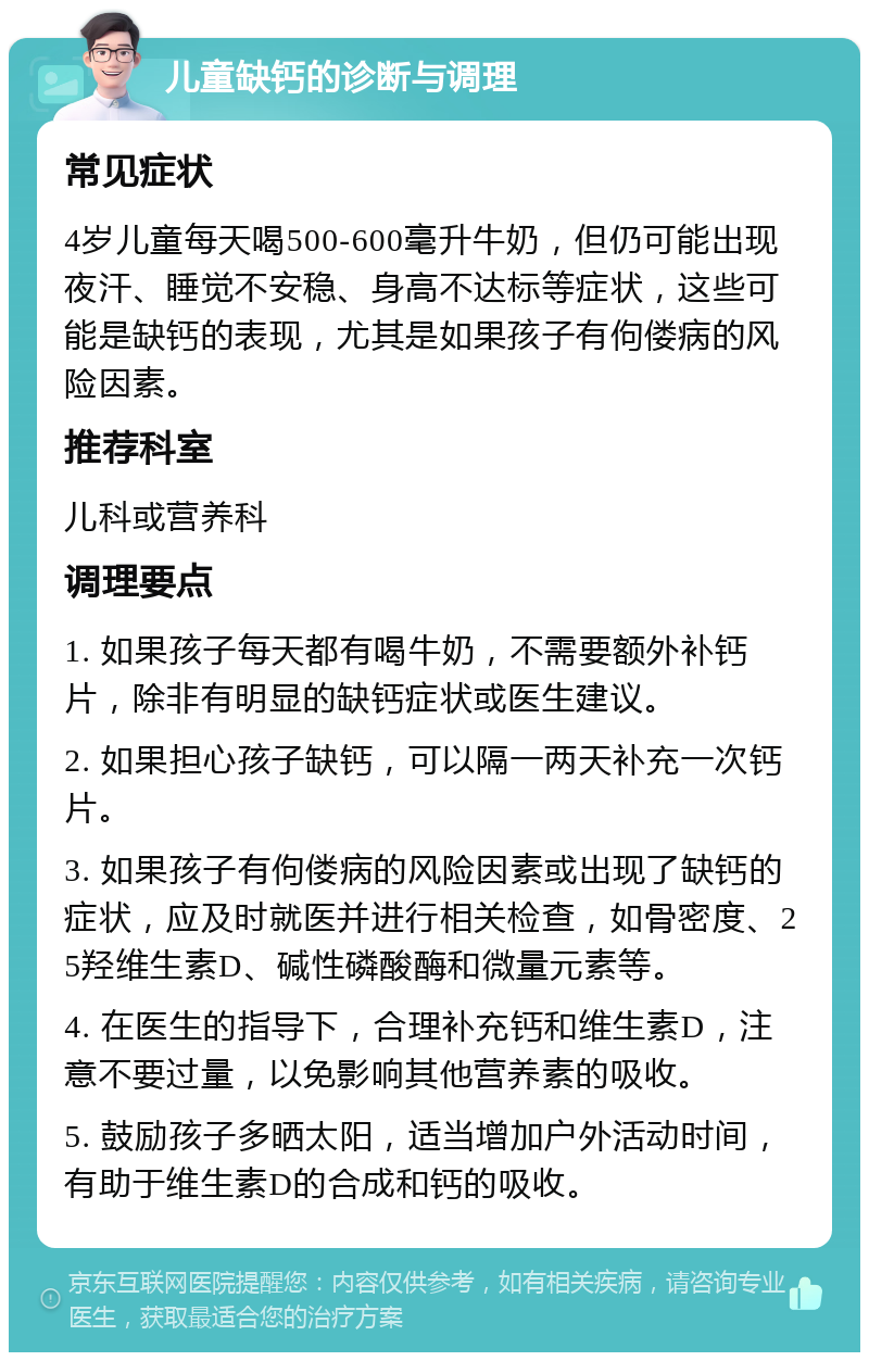 儿童缺钙的诊断与调理 常见症状 4岁儿童每天喝500-600毫升牛奶，但仍可能出现夜汗、睡觉不安稳、身高不达标等症状，这些可能是缺钙的表现，尤其是如果孩子有佝偻病的风险因素。 推荐科室 儿科或营养科 调理要点 1. 如果孩子每天都有喝牛奶，不需要额外补钙片，除非有明显的缺钙症状或医生建议。 2. 如果担心孩子缺钙，可以隔一两天补充一次钙片。 3. 如果孩子有佝偻病的风险因素或出现了缺钙的症状，应及时就医并进行相关检查，如骨密度、25羟维生素D、碱性磷酸酶和微量元素等。 4. 在医生的指导下，合理补充钙和维生素D，注意不要过量，以免影响其他营养素的吸收。 5. 鼓励孩子多晒太阳，适当增加户外活动时间，有助于维生素D的合成和钙的吸收。