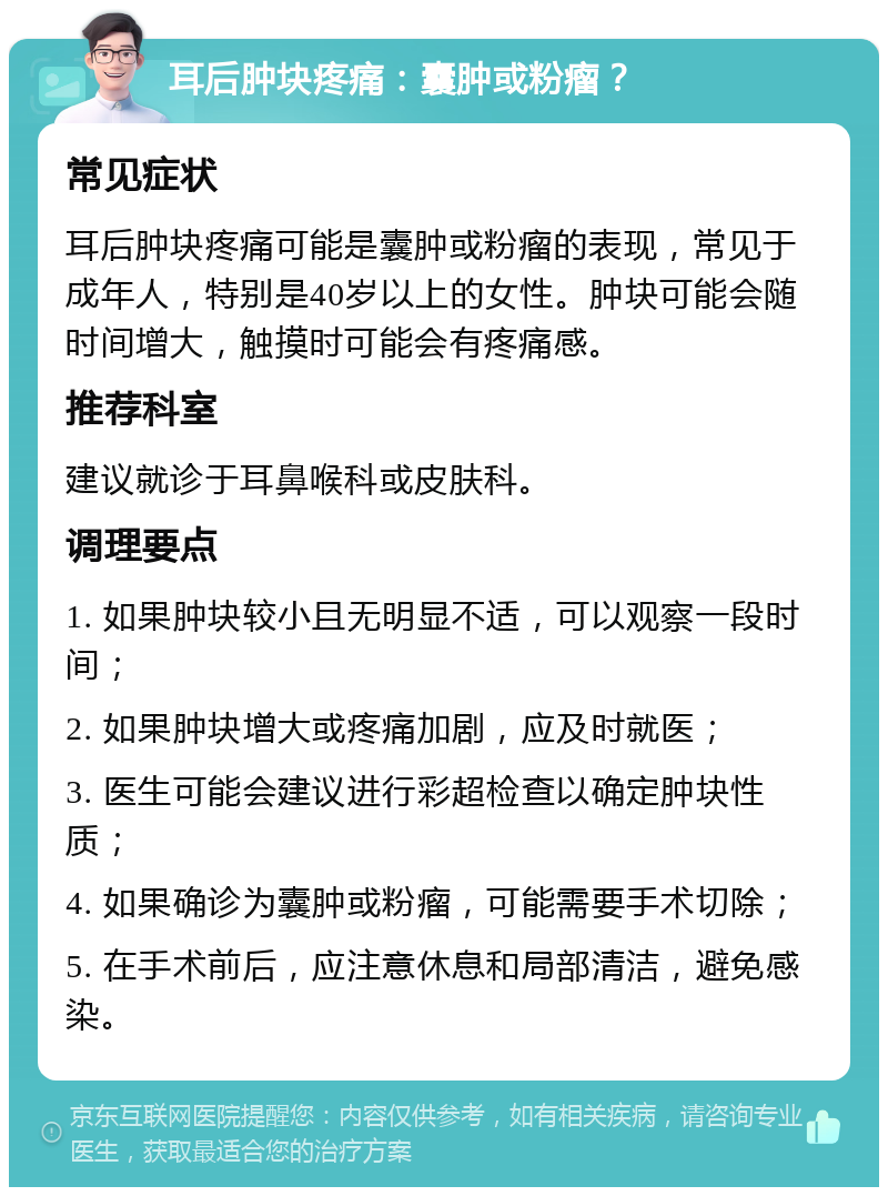 耳后肿块疼痛：囊肿或粉瘤？ 常见症状 耳后肿块疼痛可能是囊肿或粉瘤的表现，常见于成年人，特别是40岁以上的女性。肿块可能会随时间增大，触摸时可能会有疼痛感。 推荐科室 建议就诊于耳鼻喉科或皮肤科。 调理要点 1. 如果肿块较小且无明显不适，可以观察一段时间； 2. 如果肿块增大或疼痛加剧，应及时就医； 3. 医生可能会建议进行彩超检查以确定肿块性质； 4. 如果确诊为囊肿或粉瘤，可能需要手术切除； 5. 在手术前后，应注意休息和局部清洁，避免感染。