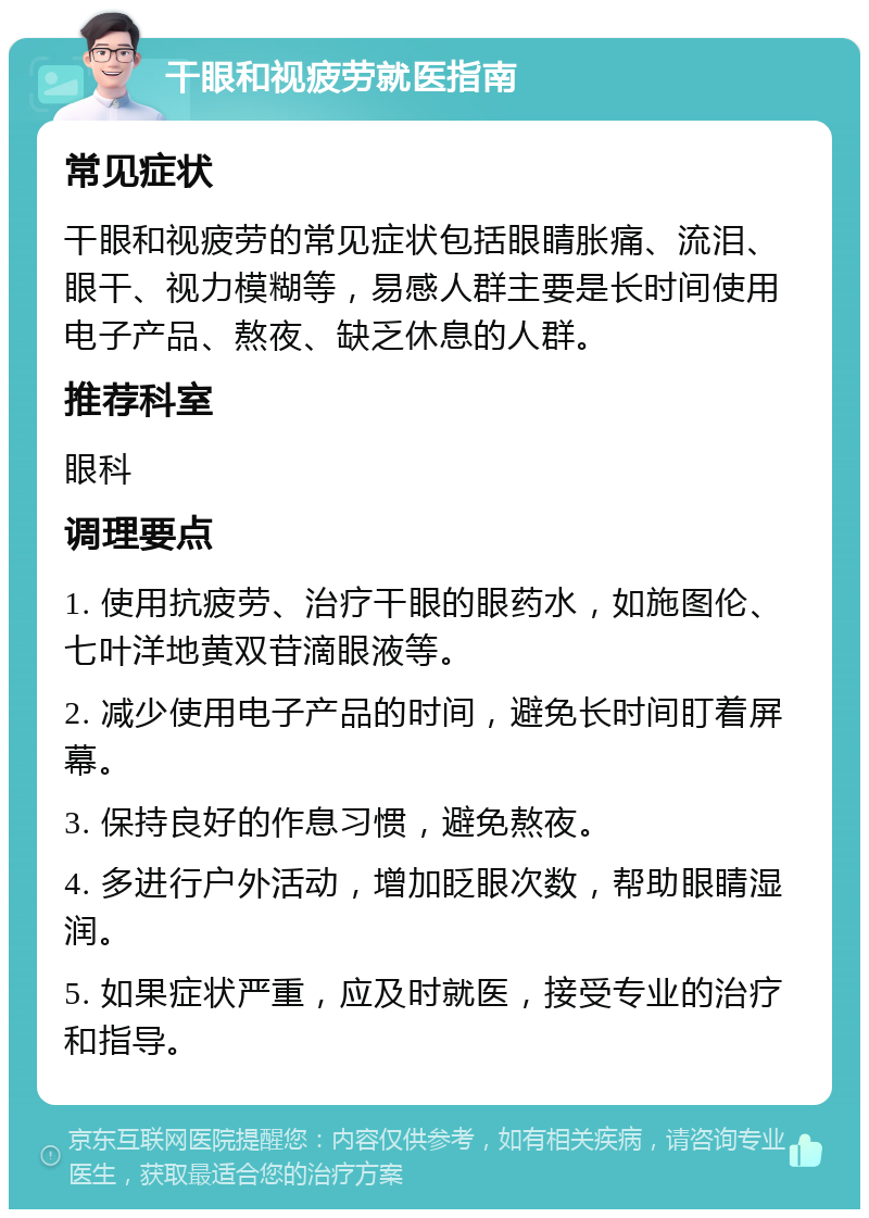 干眼和视疲劳就医指南 常见症状 干眼和视疲劳的常见症状包括眼睛胀痛、流泪、眼干、视力模糊等，易感人群主要是长时间使用电子产品、熬夜、缺乏休息的人群。 推荐科室 眼科 调理要点 1. 使用抗疲劳、治疗干眼的眼药水，如施图伦、七叶洋地黄双苷滴眼液等。 2. 减少使用电子产品的时间，避免长时间盯着屏幕。 3. 保持良好的作息习惯，避免熬夜。 4. 多进行户外活动，增加眨眼次数，帮助眼睛湿润。 5. 如果症状严重，应及时就医，接受专业的治疗和指导。