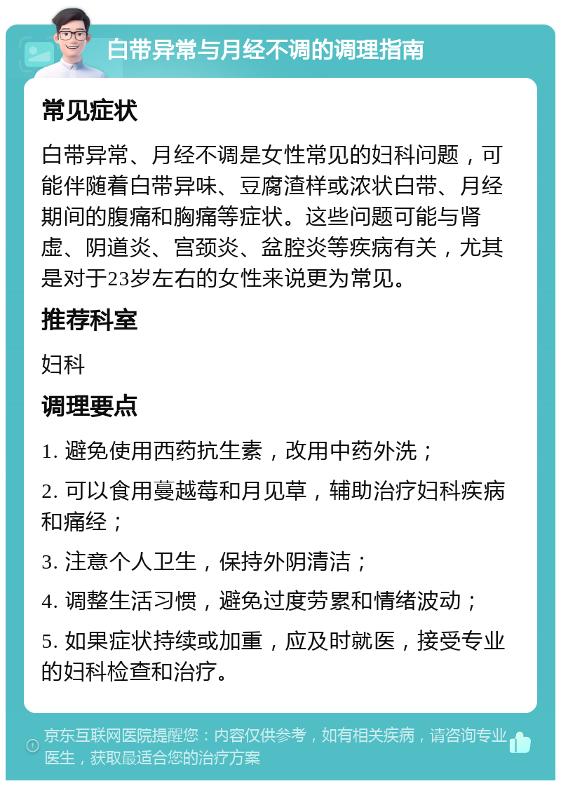 白带异常与月经不调的调理指南 常见症状 白带异常、月经不调是女性常见的妇科问题，可能伴随着白带异味、豆腐渣样或浓状白带、月经期间的腹痛和胸痛等症状。这些问题可能与肾虚、阴道炎、宫颈炎、盆腔炎等疾病有关，尤其是对于23岁左右的女性来说更为常见。 推荐科室 妇科 调理要点 1. 避免使用西药抗生素，改用中药外洗； 2. 可以食用蔓越莓和月见草，辅助治疗妇科疾病和痛经； 3. 注意个人卫生，保持外阴清洁； 4. 调整生活习惯，避免过度劳累和情绪波动； 5. 如果症状持续或加重，应及时就医，接受专业的妇科检查和治疗。