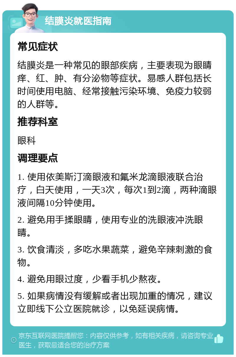 结膜炎就医指南 常见症状 结膜炎是一种常见的眼部疾病，主要表现为眼睛痒、红、肿、有分泌物等症状。易感人群包括长时间使用电脑、经常接触污染环境、免疫力较弱的人群等。 推荐科室 眼科 调理要点 1. 使用依美斯汀滴眼液和氟米龙滴眼液联合治疗，白天使用，一天3次，每次1到2滴，两种滴眼液间隔10分钟使用。 2. 避免用手揉眼睛，使用专业的洗眼液冲洗眼睛。 3. 饮食清淡，多吃水果蔬菜，避免辛辣刺激的食物。 4. 避免用眼过度，少看手机少熬夜。 5. 如果病情没有缓解或者出现加重的情况，建议立即线下公立医院就诊，以免延误病情。