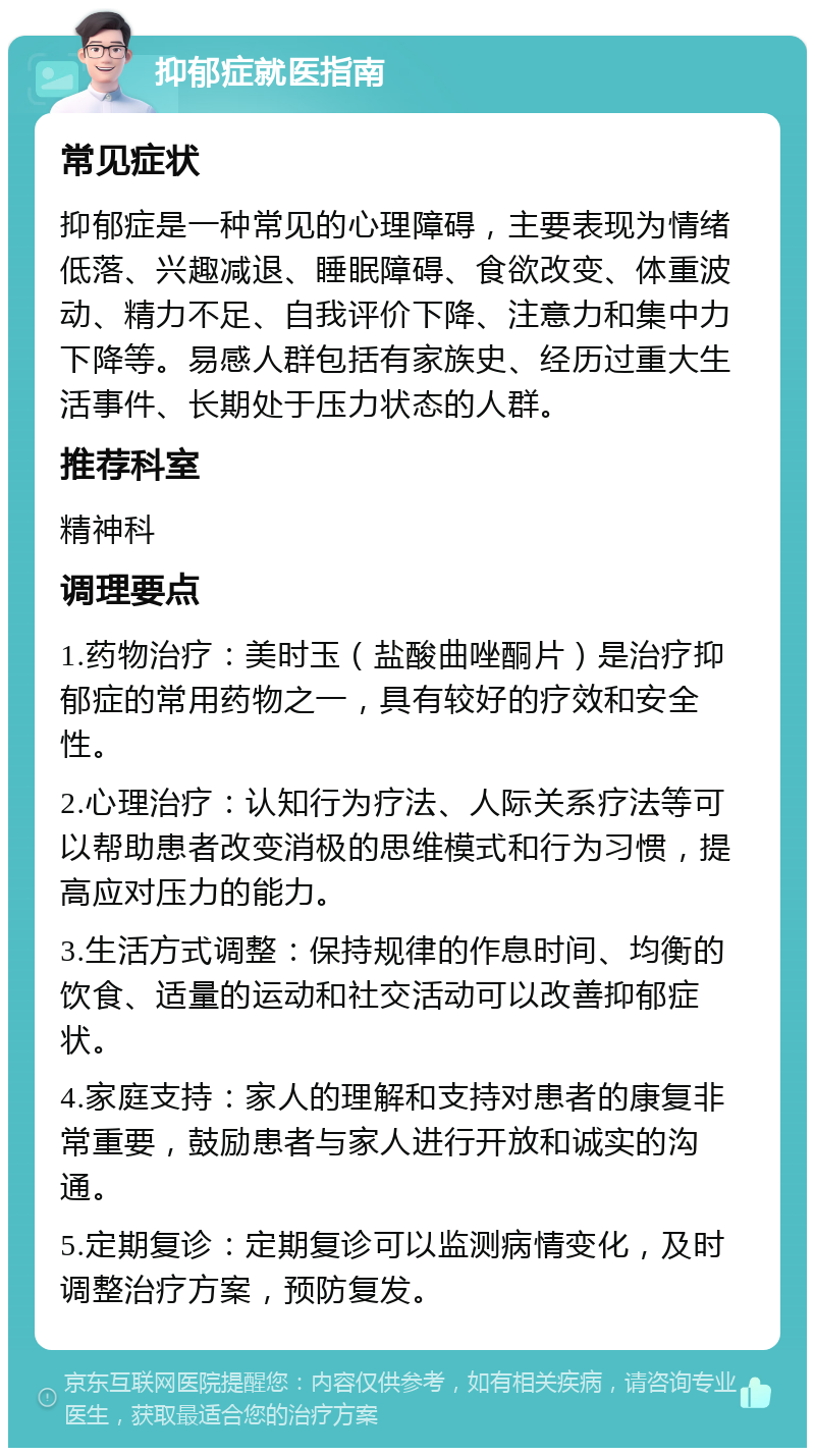 抑郁症就医指南 常见症状 抑郁症是一种常见的心理障碍，主要表现为情绪低落、兴趣减退、睡眠障碍、食欲改变、体重波动、精力不足、自我评价下降、注意力和集中力下降等。易感人群包括有家族史、经历过重大生活事件、长期处于压力状态的人群。 推荐科室 精神科 调理要点 1.药物治疗：美时玉（盐酸曲唑酮片）是治疗抑郁症的常用药物之一，具有较好的疗效和安全性。 2.心理治疗：认知行为疗法、人际关系疗法等可以帮助患者改变消极的思维模式和行为习惯，提高应对压力的能力。 3.生活方式调整：保持规律的作息时间、均衡的饮食、适量的运动和社交活动可以改善抑郁症状。 4.家庭支持：家人的理解和支持对患者的康复非常重要，鼓励患者与家人进行开放和诚实的沟通。 5.定期复诊：定期复诊可以监测病情变化，及时调整治疗方案，预防复发。