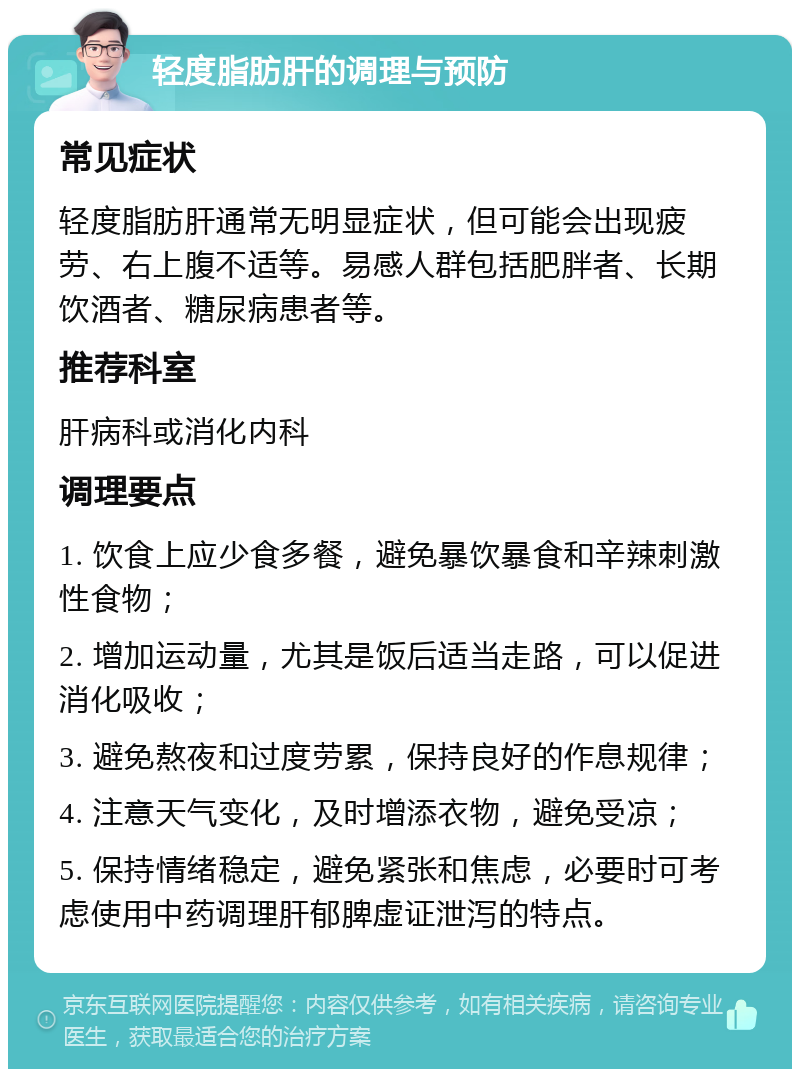 轻度脂肪肝的调理与预防 常见症状 轻度脂肪肝通常无明显症状，但可能会出现疲劳、右上腹不适等。易感人群包括肥胖者、长期饮酒者、糖尿病患者等。 推荐科室 肝病科或消化内科 调理要点 1. 饮食上应少食多餐，避免暴饮暴食和辛辣刺激性食物； 2. 增加运动量，尤其是饭后适当走路，可以促进消化吸收； 3. 避免熬夜和过度劳累，保持良好的作息规律； 4. 注意天气变化，及时增添衣物，避免受凉； 5. 保持情绪稳定，避免紧张和焦虑，必要时可考虑使用中药调理肝郁脾虚证泄泻的特点。