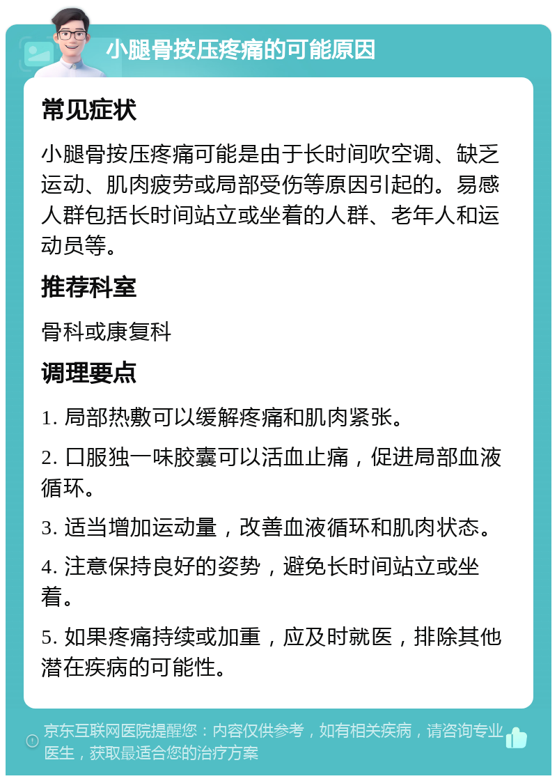 小腿骨按压疼痛的可能原因 常见症状 小腿骨按压疼痛可能是由于长时间吹空调、缺乏运动、肌肉疲劳或局部受伤等原因引起的。易感人群包括长时间站立或坐着的人群、老年人和运动员等。 推荐科室 骨科或康复科 调理要点 1. 局部热敷可以缓解疼痛和肌肉紧张。 2. 口服独一味胶囊可以活血止痛，促进局部血液循环。 3. 适当增加运动量，改善血液循环和肌肉状态。 4. 注意保持良好的姿势，避免长时间站立或坐着。 5. 如果疼痛持续或加重，应及时就医，排除其他潜在疾病的可能性。