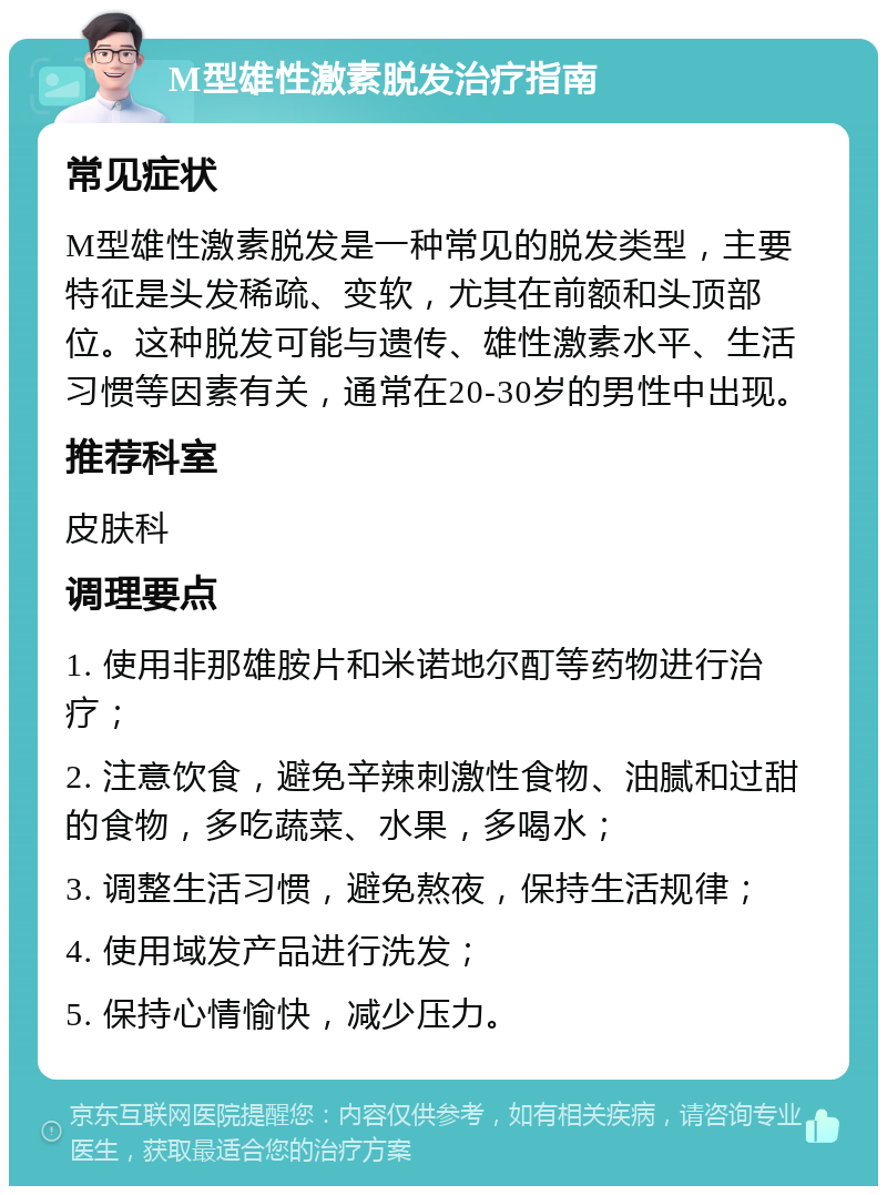 M型雄性激素脱发治疗指南 常见症状 M型雄性激素脱发是一种常见的脱发类型，主要特征是头发稀疏、变软，尤其在前额和头顶部位。这种脱发可能与遗传、雄性激素水平、生活习惯等因素有关，通常在20-30岁的男性中出现。 推荐科室 皮肤科 调理要点 1. 使用非那雄胺片和米诺地尔酊等药物进行治疗； 2. 注意饮食，避免辛辣刺激性食物、油腻和过甜的食物，多吃蔬菜、水果，多喝水； 3. 调整生活习惯，避免熬夜，保持生活规律； 4. 使用域发产品进行洗发； 5. 保持心情愉快，减少压力。