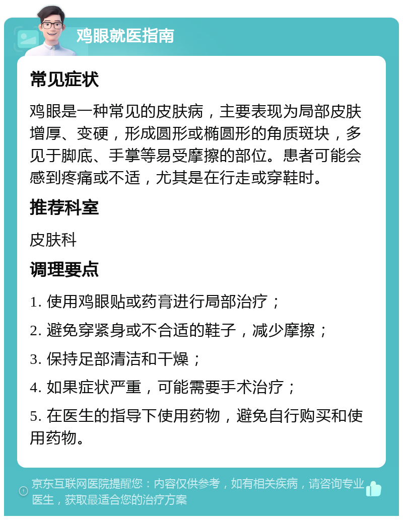 鸡眼就医指南 常见症状 鸡眼是一种常见的皮肤病，主要表现为局部皮肤增厚、变硬，形成圆形或椭圆形的角质斑块，多见于脚底、手掌等易受摩擦的部位。患者可能会感到疼痛或不适，尤其是在行走或穿鞋时。 推荐科室 皮肤科 调理要点 1. 使用鸡眼贴或药膏进行局部治疗； 2. 避免穿紧身或不合适的鞋子，减少摩擦； 3. 保持足部清洁和干燥； 4. 如果症状严重，可能需要手术治疗； 5. 在医生的指导下使用药物，避免自行购买和使用药物。