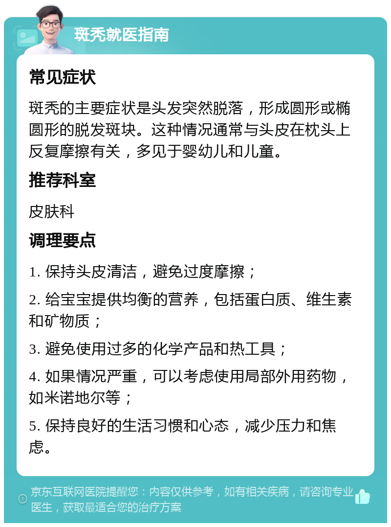 斑秃就医指南 常见症状 斑秃的主要症状是头发突然脱落，形成圆形或椭圆形的脱发斑块。这种情况通常与头皮在枕头上反复摩擦有关，多见于婴幼儿和儿童。 推荐科室 皮肤科 调理要点 1. 保持头皮清洁，避免过度摩擦； 2. 给宝宝提供均衡的营养，包括蛋白质、维生素和矿物质； 3. 避免使用过多的化学产品和热工具； 4. 如果情况严重，可以考虑使用局部外用药物，如米诺地尔等； 5. 保持良好的生活习惯和心态，减少压力和焦虑。