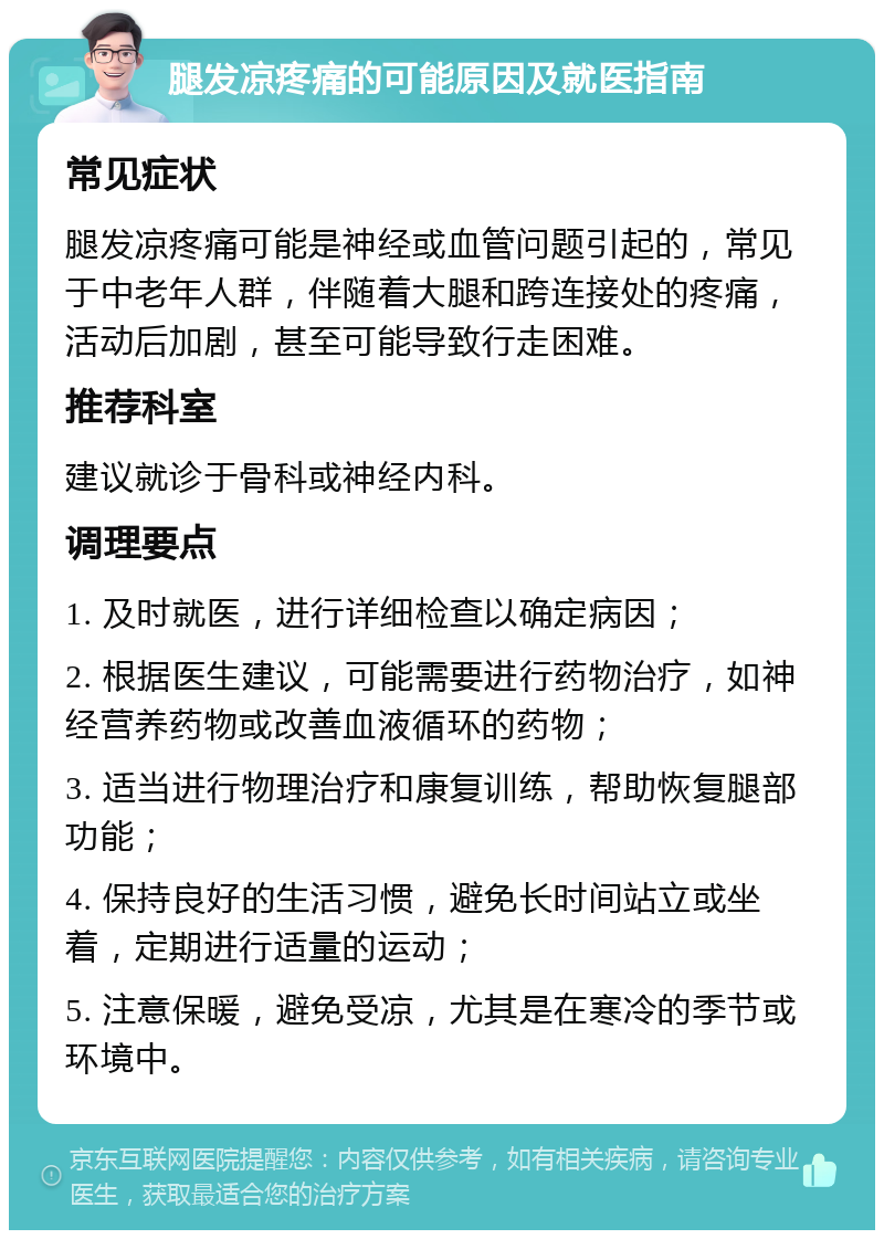 腿发凉疼痛的可能原因及就医指南 常见症状 腿发凉疼痛可能是神经或血管问题引起的，常见于中老年人群，伴随着大腿和跨连接处的疼痛，活动后加剧，甚至可能导致行走困难。 推荐科室 建议就诊于骨科或神经内科。 调理要点 1. 及时就医，进行详细检查以确定病因； 2. 根据医生建议，可能需要进行药物治疗，如神经营养药物或改善血液循环的药物； 3. 适当进行物理治疗和康复训练，帮助恢复腿部功能； 4. 保持良好的生活习惯，避免长时间站立或坐着，定期进行适量的运动； 5. 注意保暖，避免受凉，尤其是在寒冷的季节或环境中。