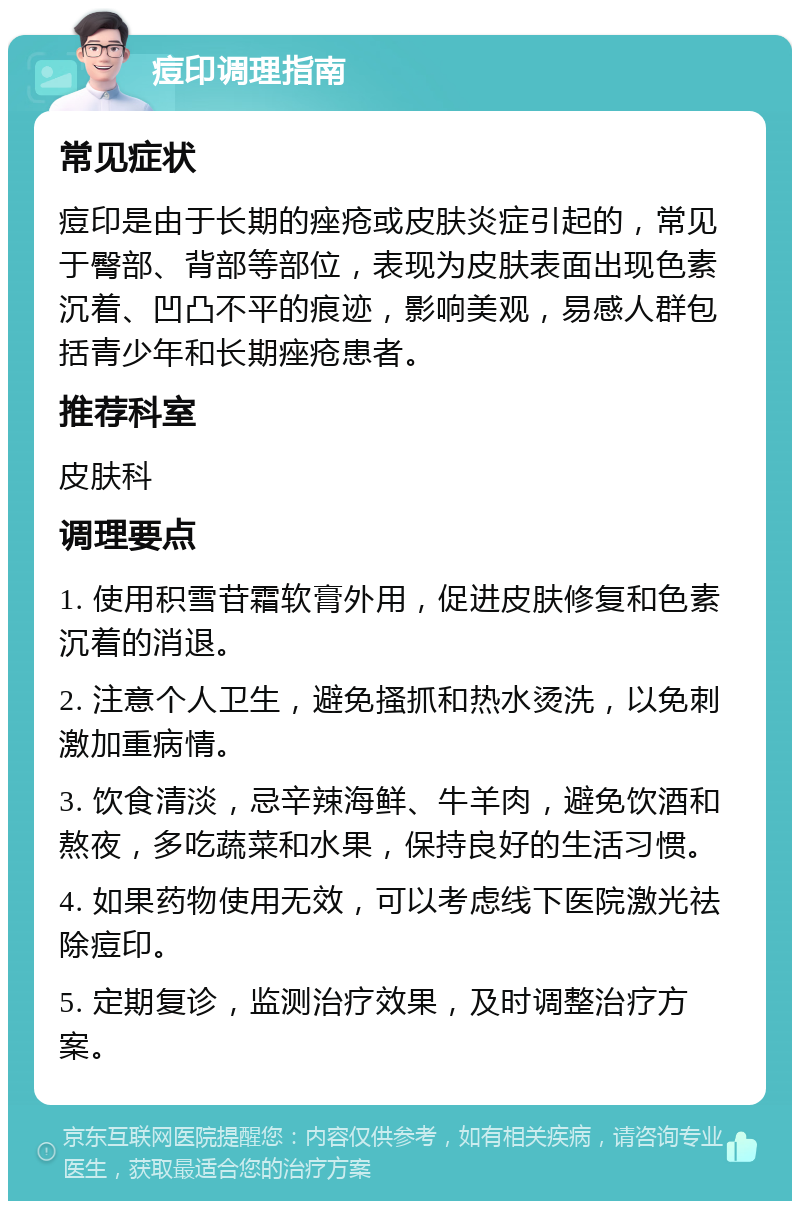 痘印调理指南 常见症状 痘印是由于长期的痤疮或皮肤炎症引起的，常见于臀部、背部等部位，表现为皮肤表面出现色素沉着、凹凸不平的痕迹，影响美观，易感人群包括青少年和长期痤疮患者。 推荐科室 皮肤科 调理要点 1. 使用积雪苷霜软膏外用，促进皮肤修复和色素沉着的消退。 2. 注意个人卫生，避免搔抓和热水烫洗，以免刺激加重病情。 3. 饮食清淡，忌辛辣海鲜、牛羊肉，避免饮酒和熬夜，多吃蔬菜和水果，保持良好的生活习惯。 4. 如果药物使用无效，可以考虑线下医院激光祛除痘印。 5. 定期复诊，监测治疗效果，及时调整治疗方案。