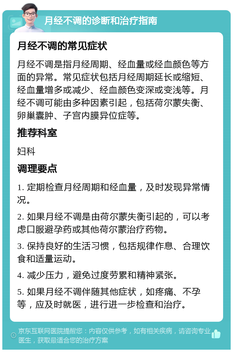 月经不调的诊断和治疗指南 月经不调的常见症状 月经不调是指月经周期、经血量或经血颜色等方面的异常。常见症状包括月经周期延长或缩短、经血量增多或减少、经血颜色变深或变浅等。月经不调可能由多种因素引起，包括荷尔蒙失衡、卵巢囊肿、子宫内膜异位症等。 推荐科室 妇科 调理要点 1. 定期检查月经周期和经血量，及时发现异常情况。 2. 如果月经不调是由荷尔蒙失衡引起的，可以考虑口服避孕药或其他荷尔蒙治疗药物。 3. 保持良好的生活习惯，包括规律作息、合理饮食和适量运动。 4. 减少压力，避免过度劳累和精神紧张。 5. 如果月经不调伴随其他症状，如疼痛、不孕等，应及时就医，进行进一步检查和治疗。