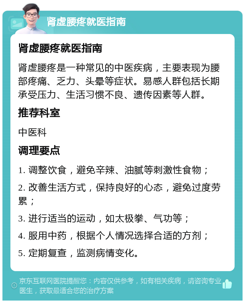 肾虚腰疼就医指南 肾虚腰疼就医指南 肾虚腰疼是一种常见的中医疾病，主要表现为腰部疼痛、乏力、头晕等症状。易感人群包括长期承受压力、生活习惯不良、遗传因素等人群。 推荐科室 中医科 调理要点 1. 调整饮食，避免辛辣、油腻等刺激性食物； 2. 改善生活方式，保持良好的心态，避免过度劳累； 3. 进行适当的运动，如太极拳、气功等； 4. 服用中药，根据个人情况选择合适的方剂； 5. 定期复查，监测病情变化。