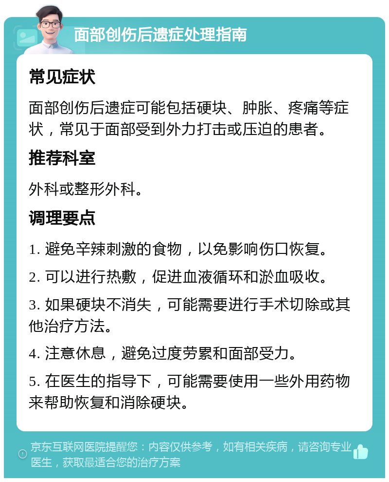 面部创伤后遗症处理指南 常见症状 面部创伤后遗症可能包括硬块、肿胀、疼痛等症状，常见于面部受到外力打击或压迫的患者。 推荐科室 外科或整形外科。 调理要点 1. 避免辛辣刺激的食物，以免影响伤口恢复。 2. 可以进行热敷，促进血液循环和淤血吸收。 3. 如果硬块不消失，可能需要进行手术切除或其他治疗方法。 4. 注意休息，避免过度劳累和面部受力。 5. 在医生的指导下，可能需要使用一些外用药物来帮助恢复和消除硬块。