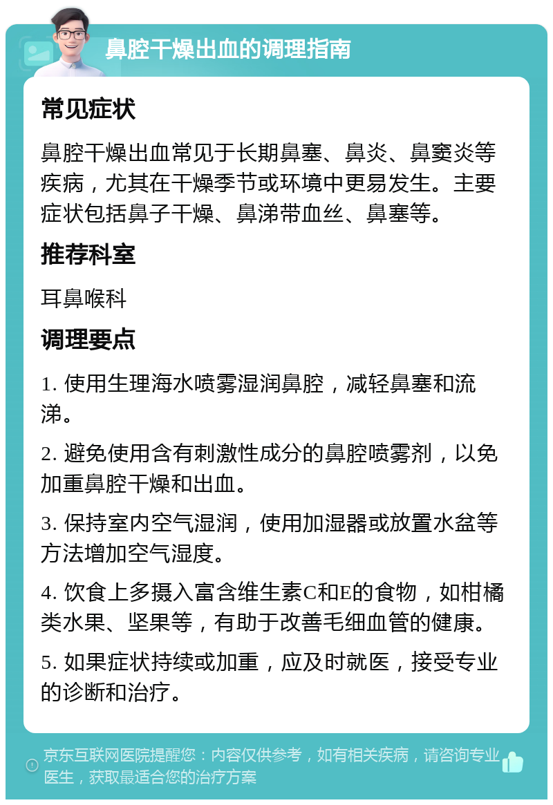 鼻腔干燥出血的调理指南 常见症状 鼻腔干燥出血常见于长期鼻塞、鼻炎、鼻窦炎等疾病，尤其在干燥季节或环境中更易发生。主要症状包括鼻子干燥、鼻涕带血丝、鼻塞等。 推荐科室 耳鼻喉科 调理要点 1. 使用生理海水喷雾湿润鼻腔，减轻鼻塞和流涕。 2. 避免使用含有刺激性成分的鼻腔喷雾剂，以免加重鼻腔干燥和出血。 3. 保持室内空气湿润，使用加湿器或放置水盆等方法增加空气湿度。 4. 饮食上多摄入富含维生素C和E的食物，如柑橘类水果、坚果等，有助于改善毛细血管的健康。 5. 如果症状持续或加重，应及时就医，接受专业的诊断和治疗。