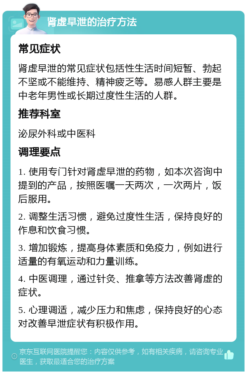 肾虚早泄的治疗方法 常见症状 肾虚早泄的常见症状包括性生活时间短暂、勃起不坚或不能维持、精神疲乏等。易感人群主要是中老年男性或长期过度性生活的人群。 推荐科室 泌尿外科或中医科 调理要点 1. 使用专门针对肾虚早泄的药物，如本次咨询中提到的产品，按照医嘱一天两次，一次两片，饭后服用。 2. 调整生活习惯，避免过度性生活，保持良好的作息和饮食习惯。 3. 增加锻炼，提高身体素质和免疫力，例如进行适量的有氧运动和力量训练。 4. 中医调理，通过针灸、推拿等方法改善肾虚的症状。 5. 心理调适，减少压力和焦虑，保持良好的心态对改善早泄症状有积极作用。