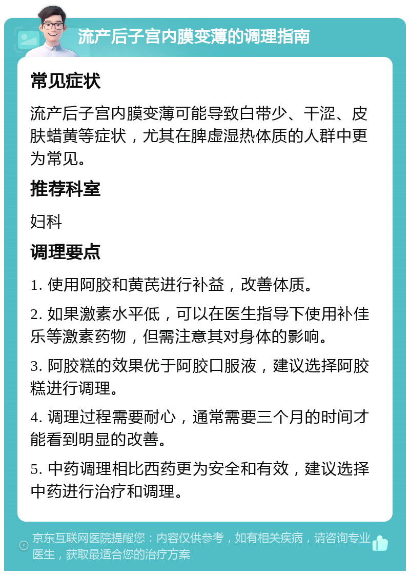 流产后子宫内膜变薄的调理指南 常见症状 流产后子宫内膜变薄可能导致白带少、干涩、皮肤蜡黄等症状，尤其在脾虚湿热体质的人群中更为常见。 推荐科室 妇科 调理要点 1. 使用阿胶和黄芪进行补益，改善体质。 2. 如果激素水平低，可以在医生指导下使用补佳乐等激素药物，但需注意其对身体的影响。 3. 阿胶糕的效果优于阿胶口服液，建议选择阿胶糕进行调理。 4. 调理过程需要耐心，通常需要三个月的时间才能看到明显的改善。 5. 中药调理相比西药更为安全和有效，建议选择中药进行治疗和调理。