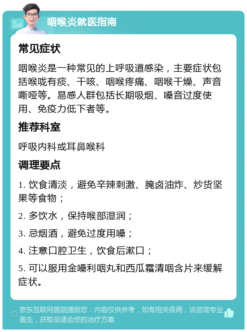 咽喉炎就医指南 常见症状 咽喉炎是一种常见的上呼吸道感染，主要症状包括喉咙有痰、干咳、咽喉疼痛、咽喉干燥、声音嘶哑等。易感人群包括长期吸烟、嗓音过度使用、免疫力低下者等。 推荐科室 呼吸内科或耳鼻喉科 调理要点 1. 饮食清淡，避免辛辣刺激、腌卤油炸、炒货坚果等食物； 2. 多饮水，保持喉部湿润； 3. 忌烟酒，避免过度用嗓； 4. 注意口腔卫生，饮食后漱口； 5. 可以服用金嗓利咽丸和西瓜霜清咽含片来缓解症状。