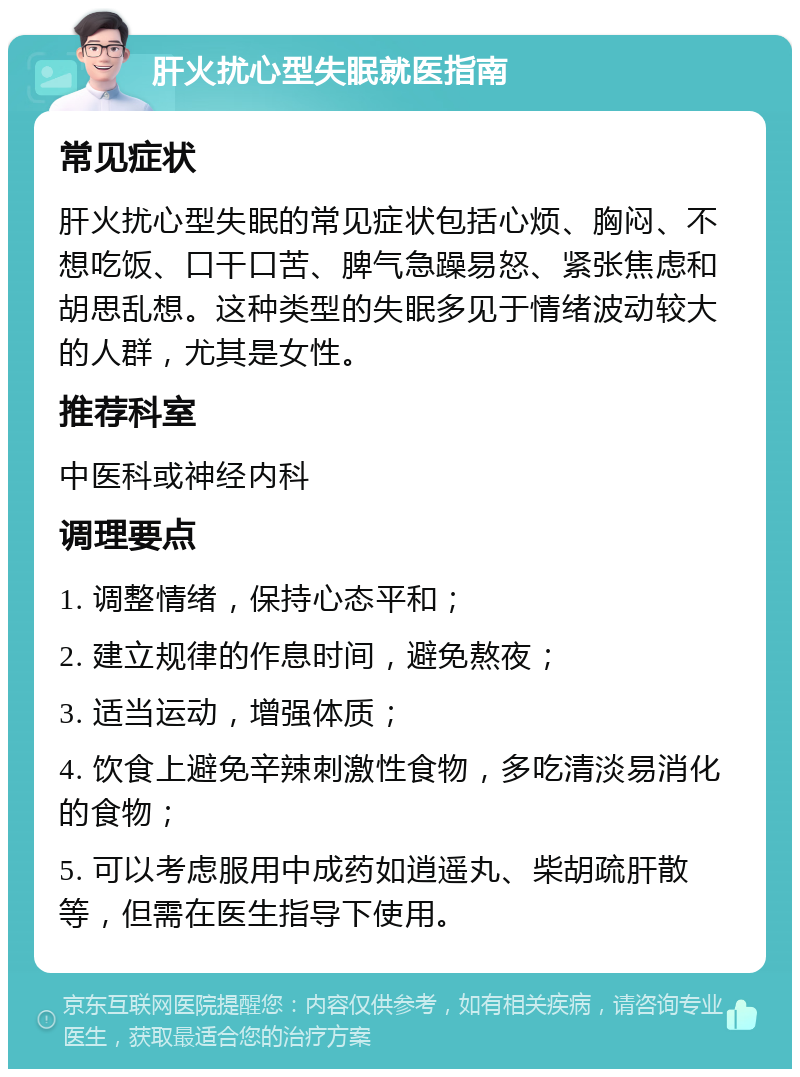 肝火扰心型失眠就医指南 常见症状 肝火扰心型失眠的常见症状包括心烦、胸闷、不想吃饭、口干口苦、脾气急躁易怒、紧张焦虑和胡思乱想。这种类型的失眠多见于情绪波动较大的人群，尤其是女性。 推荐科室 中医科或神经内科 调理要点 1. 调整情绪，保持心态平和； 2. 建立规律的作息时间，避免熬夜； 3. 适当运动，增强体质； 4. 饮食上避免辛辣刺激性食物，多吃清淡易消化的食物； 5. 可以考虑服用中成药如逍遥丸、柴胡疏肝散等，但需在医生指导下使用。