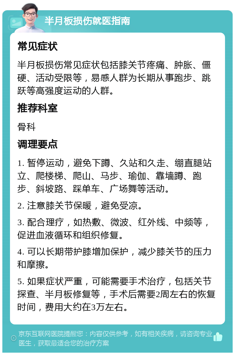 半月板损伤就医指南 常见症状 半月板损伤常见症状包括膝关节疼痛、肿胀、僵硬、活动受限等，易感人群为长期从事跑步、跳跃等高强度运动的人群。 推荐科室 骨科 调理要点 1. 暂停运动，避免下蹲、久站和久走、绷直腿站立、爬楼梯、爬山、马步、瑜伽、靠墙蹲、跑步、斜坡路、踩单车、广场舞等活动。 2. 注意膝关节保暖，避免受凉。 3. 配合理疗，如热敷、微波、红外线、中频等，促进血液循环和组织修复。 4. 可以长期带护膝增加保护，减少膝关节的压力和摩擦。 5. 如果症状严重，可能需要手术治疗，包括关节探查、半月板修复等，手术后需要2周左右的恢复时间，费用大约在3万左右。