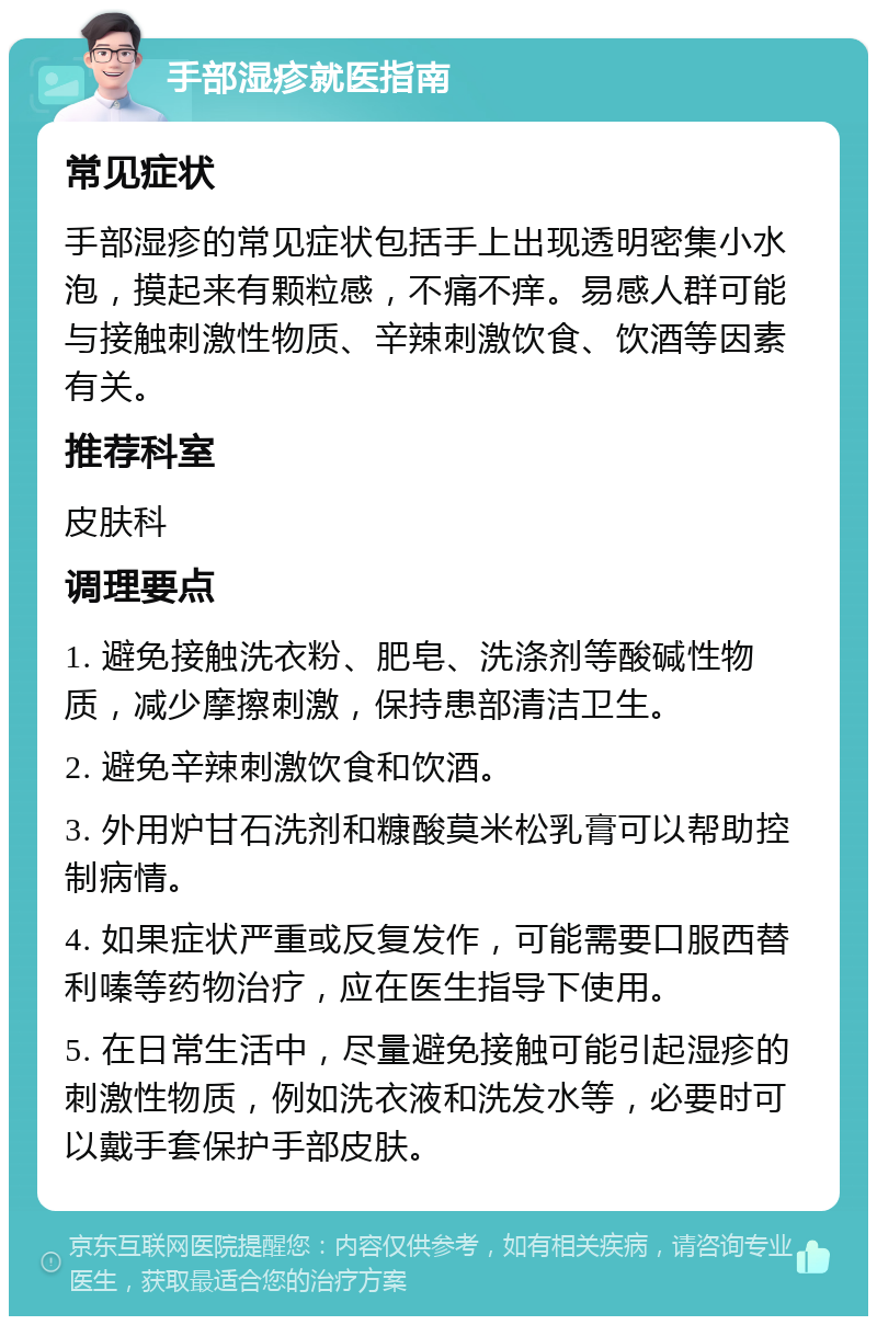 手部湿疹就医指南 常见症状 手部湿疹的常见症状包括手上出现透明密集小水泡，摸起来有颗粒感，不痛不痒。易感人群可能与接触刺激性物质、辛辣刺激饮食、饮酒等因素有关。 推荐科室 皮肤科 调理要点 1. 避免接触洗衣粉、肥皂、洗涤剂等酸碱性物质，减少摩擦刺激，保持患部清洁卫生。 2. 避免辛辣刺激饮食和饮酒。 3. 外用炉甘石洗剂和糠酸莫米松乳膏可以帮助控制病情。 4. 如果症状严重或反复发作，可能需要口服西替利嗪等药物治疗，应在医生指导下使用。 5. 在日常生活中，尽量避免接触可能引起湿疹的刺激性物质，例如洗衣液和洗发水等，必要时可以戴手套保护手部皮肤。