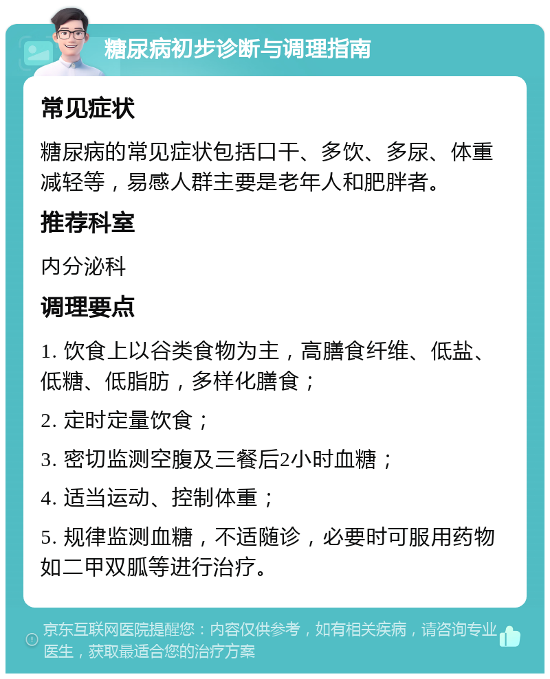 糖尿病初步诊断与调理指南 常见症状 糖尿病的常见症状包括口干、多饮、多尿、体重减轻等，易感人群主要是老年人和肥胖者。 推荐科室 内分泌科 调理要点 1. 饮食上以谷类食物为主，高膳食纤维、低盐、低糖、低脂肪，多样化膳食； 2. 定时定量饮食； 3. 密切监测空腹及三餐后2小时血糖； 4. 适当运动、控制体重； 5. 规律监测血糖，不适随诊，必要时可服用药物如二甲双胍等进行治疗。