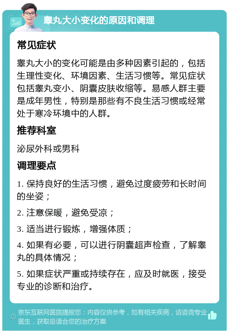 睾丸大小变化的原因和调理 常见症状 睾丸大小的变化可能是由多种因素引起的，包括生理性变化、环境因素、生活习惯等。常见症状包括睾丸变小、阴囊皮肤收缩等。易感人群主要是成年男性，特别是那些有不良生活习惯或经常处于寒冷环境中的人群。 推荐科室 泌尿外科或男科 调理要点 1. 保持良好的生活习惯，避免过度疲劳和长时间的坐姿； 2. 注意保暖，避免受凉； 3. 适当进行锻炼，增强体质； 4. 如果有必要，可以进行阴囊超声检查，了解睾丸的具体情况； 5. 如果症状严重或持续存在，应及时就医，接受专业的诊断和治疗。