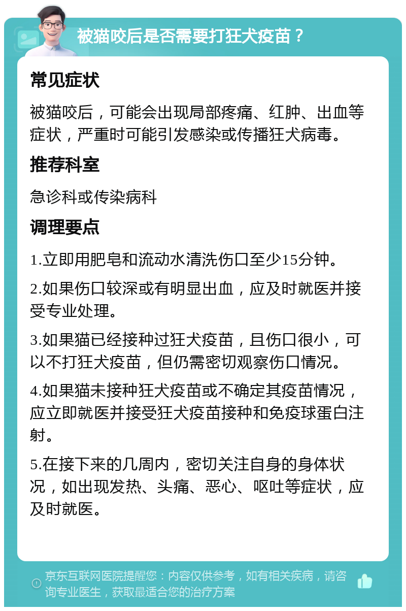 被猫咬后是否需要打狂犬疫苗？ 常见症状 被猫咬后，可能会出现局部疼痛、红肿、出血等症状，严重时可能引发感染或传播狂犬病毒。 推荐科室 急诊科或传染病科 调理要点 1.立即用肥皂和流动水清洗伤口至少15分钟。 2.如果伤口较深或有明显出血，应及时就医并接受专业处理。 3.如果猫已经接种过狂犬疫苗，且伤口很小，可以不打狂犬疫苗，但仍需密切观察伤口情况。 4.如果猫未接种狂犬疫苗或不确定其疫苗情况，应立即就医并接受狂犬疫苗接种和免疫球蛋白注射。 5.在接下来的几周内，密切关注自身的身体状况，如出现发热、头痛、恶心、呕吐等症状，应及时就医。