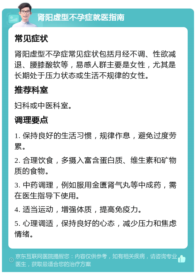 肾阳虚型不孕症就医指南 常见症状 肾阳虚型不孕症常见症状包括月经不调、性欲减退、腰膝酸软等，易感人群主要是女性，尤其是长期处于压力状态或生活不规律的女性。 推荐科室 妇科或中医科室。 调理要点 1. 保持良好的生活习惯，规律作息，避免过度劳累。 2. 合理饮食，多摄入富含蛋白质、维生素和矿物质的食物。 3. 中药调理，例如服用金匮肾气丸等中成药，需在医生指导下使用。 4. 适当运动，增强体质，提高免疫力。 5. 心理调适，保持良好的心态，减少压力和焦虑情绪。