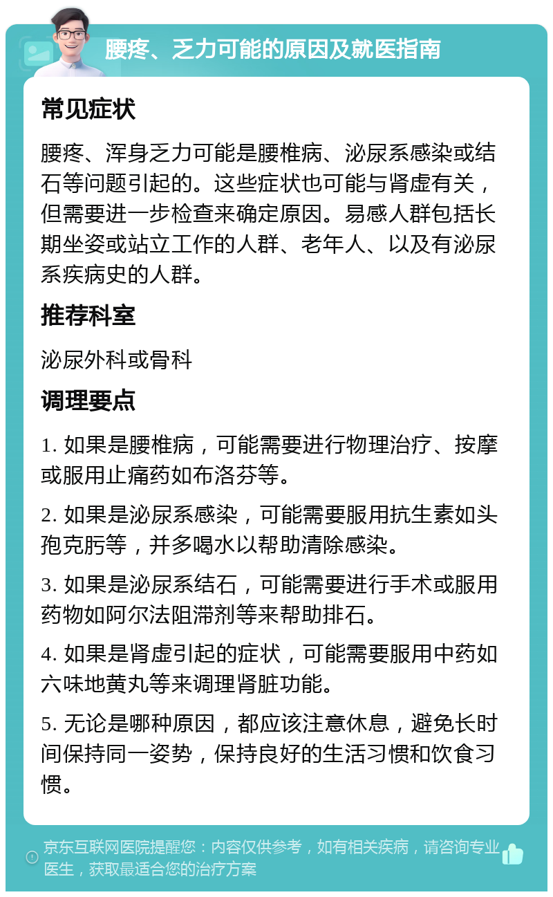 腰疼、乏力可能的原因及就医指南 常见症状 腰疼、浑身乏力可能是腰椎病、泌尿系感染或结石等问题引起的。这些症状也可能与肾虚有关，但需要进一步检查来确定原因。易感人群包括长期坐姿或站立工作的人群、老年人、以及有泌尿系疾病史的人群。 推荐科室 泌尿外科或骨科 调理要点 1. 如果是腰椎病，可能需要进行物理治疗、按摩或服用止痛药如布洛芬等。 2. 如果是泌尿系感染，可能需要服用抗生素如头孢克肟等，并多喝水以帮助清除感染。 3. 如果是泌尿系结石，可能需要进行手术或服用药物如阿尔法阻滞剂等来帮助排石。 4. 如果是肾虚引起的症状，可能需要服用中药如六味地黄丸等来调理肾脏功能。 5. 无论是哪种原因，都应该注意休息，避免长时间保持同一姿势，保持良好的生活习惯和饮食习惯。