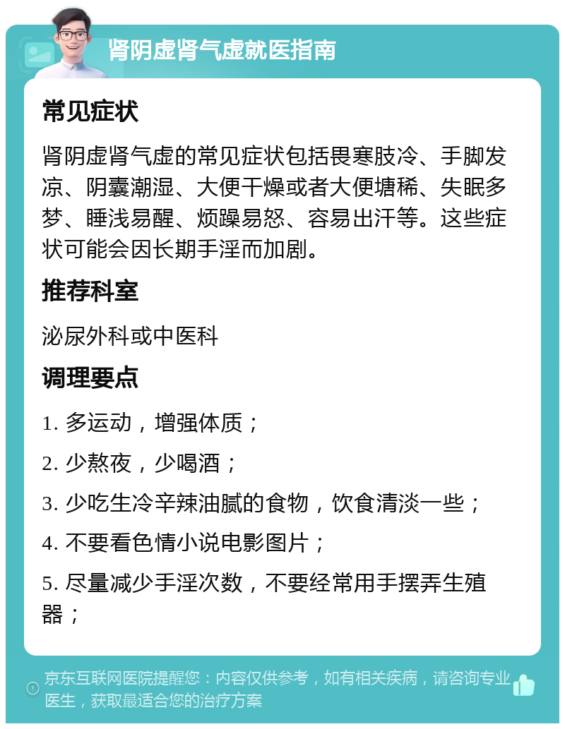 肾阴虚肾气虚就医指南 常见症状 肾阴虚肾气虚的常见症状包括畏寒肢冷、手脚发凉、阴囊潮湿、大便干燥或者大便塘稀、失眠多梦、睡浅易醒、烦躁易怒、容易出汗等。这些症状可能会因长期手淫而加剧。 推荐科室 泌尿外科或中医科 调理要点 1. 多运动，增强体质； 2. 少熬夜，少喝酒； 3. 少吃生冷辛辣油腻的食物，饮食清淡一些； 4. 不要看色情小说电影图片； 5. 尽量减少手淫次数，不要经常用手摆弄生殖器；