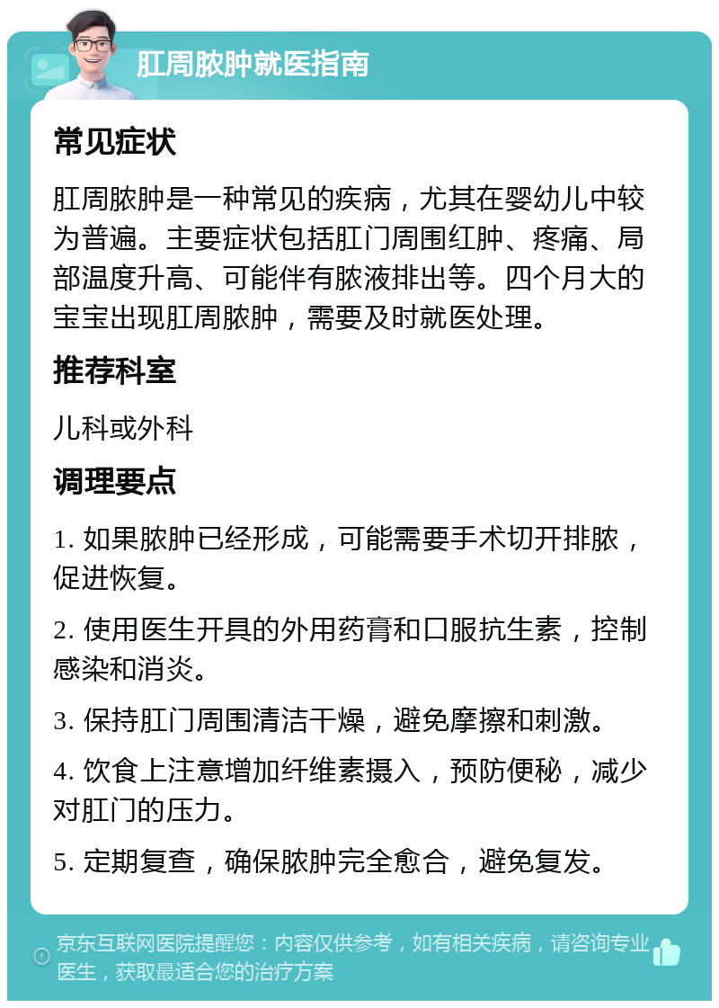 肛周脓肿就医指南 常见症状 肛周脓肿是一种常见的疾病，尤其在婴幼儿中较为普遍。主要症状包括肛门周围红肿、疼痛、局部温度升高、可能伴有脓液排出等。四个月大的宝宝出现肛周脓肿，需要及时就医处理。 推荐科室 儿科或外科 调理要点 1. 如果脓肿已经形成，可能需要手术切开排脓，促进恢复。 2. 使用医生开具的外用药膏和口服抗生素，控制感染和消炎。 3. 保持肛门周围清洁干燥，避免摩擦和刺激。 4. 饮食上注意增加纤维素摄入，预防便秘，减少对肛门的压力。 5. 定期复查，确保脓肿完全愈合，避免复发。