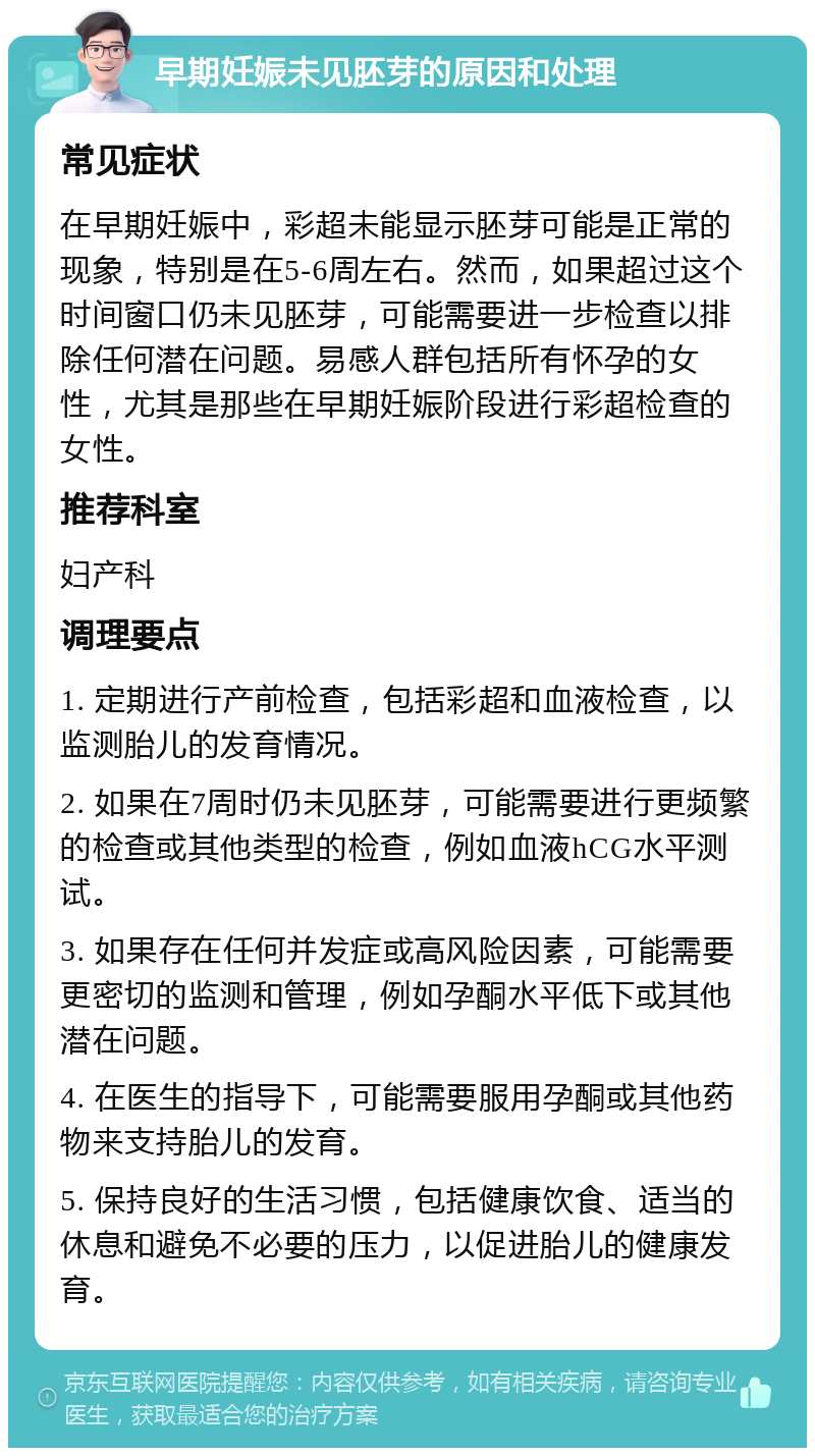 早期妊娠未见胚芽的原因和处理 常见症状 在早期妊娠中，彩超未能显示胚芽可能是正常的现象，特别是在5-6周左右。然而，如果超过这个时间窗口仍未见胚芽，可能需要进一步检查以排除任何潜在问题。易感人群包括所有怀孕的女性，尤其是那些在早期妊娠阶段进行彩超检查的女性。 推荐科室 妇产科 调理要点 1. 定期进行产前检查，包括彩超和血液检查，以监测胎儿的发育情况。 2. 如果在7周时仍未见胚芽，可能需要进行更频繁的检查或其他类型的检查，例如血液hCG水平测试。 3. 如果存在任何并发症或高风险因素，可能需要更密切的监测和管理，例如孕酮水平低下或其他潜在问题。 4. 在医生的指导下，可能需要服用孕酮或其他药物来支持胎儿的发育。 5. 保持良好的生活习惯，包括健康饮食、适当的休息和避免不必要的压力，以促进胎儿的健康发育。