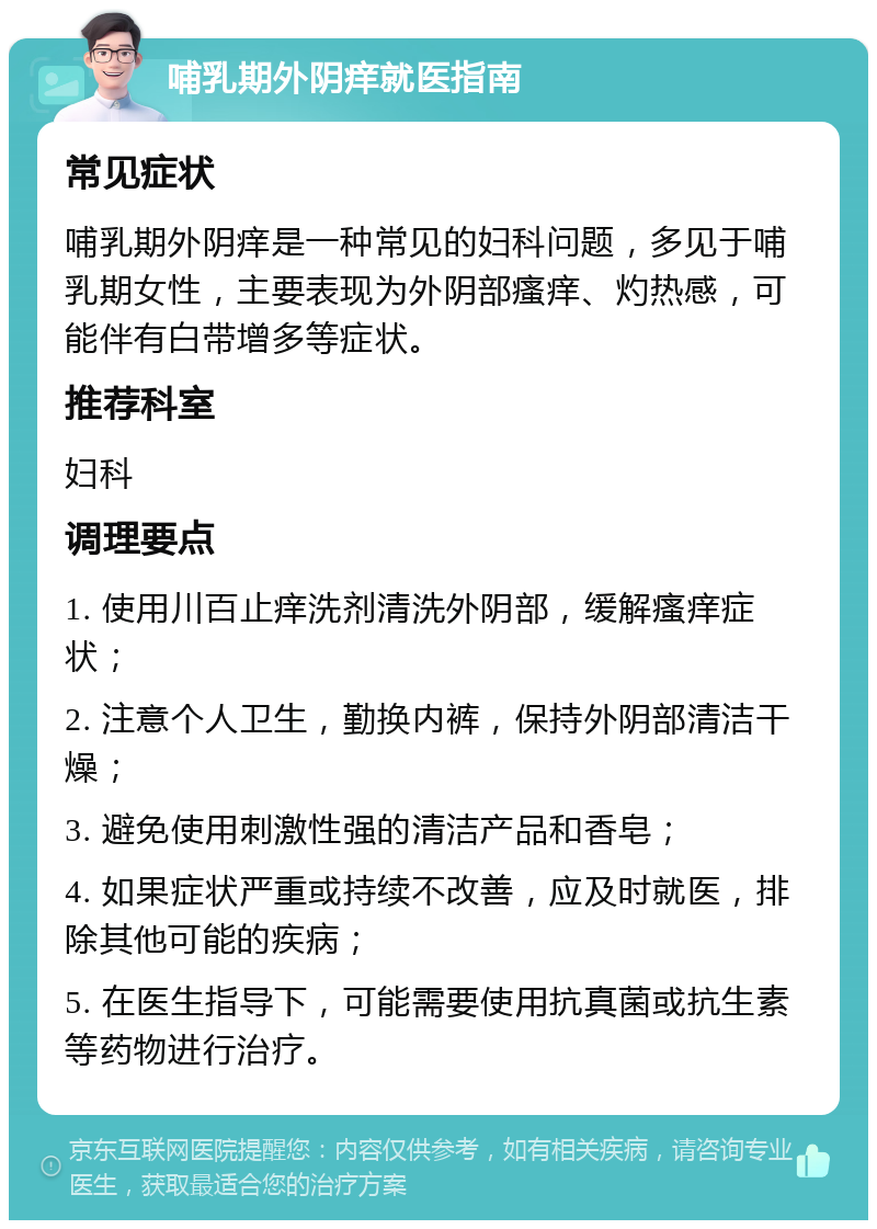 哺乳期外阴痒就医指南 常见症状 哺乳期外阴痒是一种常见的妇科问题，多见于哺乳期女性，主要表现为外阴部瘙痒、灼热感，可能伴有白带增多等症状。 推荐科室 妇科 调理要点 1. 使用川百止痒洗剂清洗外阴部，缓解瘙痒症状； 2. 注意个人卫生，勤换内裤，保持外阴部清洁干燥； 3. 避免使用刺激性强的清洁产品和香皂； 4. 如果症状严重或持续不改善，应及时就医，排除其他可能的疾病； 5. 在医生指导下，可能需要使用抗真菌或抗生素等药物进行治疗。