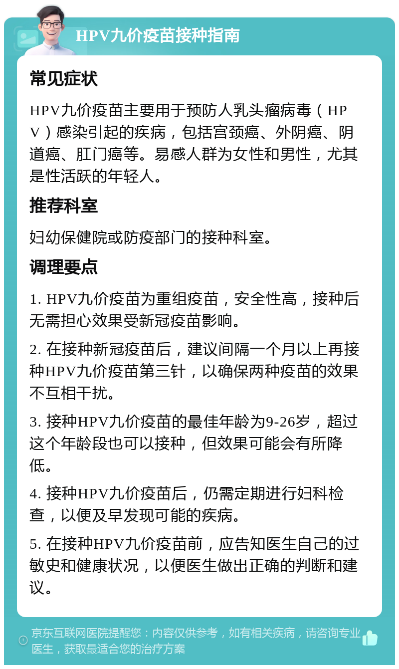 HPV九价疫苗接种指南 常见症状 HPV九价疫苗主要用于预防人乳头瘤病毒（HPV）感染引起的疾病，包括宫颈癌、外阴癌、阴道癌、肛门癌等。易感人群为女性和男性，尤其是性活跃的年轻人。 推荐科室 妇幼保健院或防疫部门的接种科室。 调理要点 1. HPV九价疫苗为重组疫苗，安全性高，接种后无需担心效果受新冠疫苗影响。 2. 在接种新冠疫苗后，建议间隔一个月以上再接种HPV九价疫苗第三针，以确保两种疫苗的效果不互相干扰。 3. 接种HPV九价疫苗的最佳年龄为9-26岁，超过这个年龄段也可以接种，但效果可能会有所降低。 4. 接种HPV九价疫苗后，仍需定期进行妇科检查，以便及早发现可能的疾病。 5. 在接种HPV九价疫苗前，应告知医生自己的过敏史和健康状况，以便医生做出正确的判断和建议。