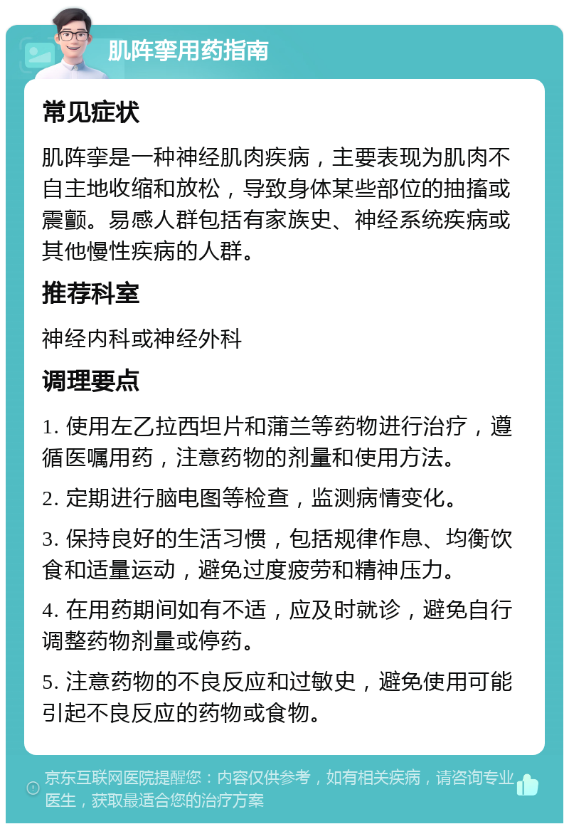 肌阵挛用药指南 常见症状 肌阵挛是一种神经肌肉疾病，主要表现为肌肉不自主地收缩和放松，导致身体某些部位的抽搐或震颤。易感人群包括有家族史、神经系统疾病或其他慢性疾病的人群。 推荐科室 神经内科或神经外科 调理要点 1. 使用左乙拉西坦片和蒲兰等药物进行治疗，遵循医嘱用药，注意药物的剂量和使用方法。 2. 定期进行脑电图等检查，监测病情变化。 3. 保持良好的生活习惯，包括规律作息、均衡饮食和适量运动，避免过度疲劳和精神压力。 4. 在用药期间如有不适，应及时就诊，避免自行调整药物剂量或停药。 5. 注意药物的不良反应和过敏史，避免使用可能引起不良反应的药物或食物。