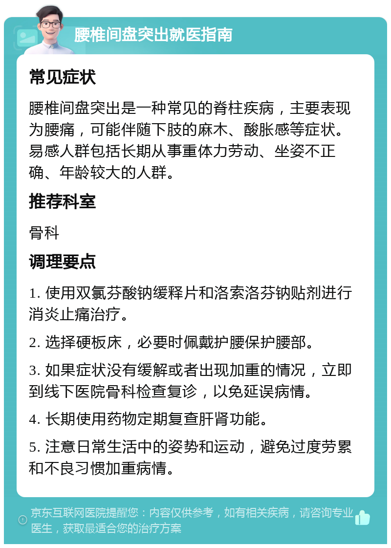 腰椎间盘突出就医指南 常见症状 腰椎间盘突出是一种常见的脊柱疾病，主要表现为腰痛，可能伴随下肢的麻木、酸胀感等症状。易感人群包括长期从事重体力劳动、坐姿不正确、年龄较大的人群。 推荐科室 骨科 调理要点 1. 使用双氯芬酸钠缓释片和洛索洛芬钠贴剂进行消炎止痛治疗。 2. 选择硬板床，必要时佩戴护腰保护腰部。 3. 如果症状没有缓解或者出现加重的情况，立即到线下医院骨科检查复诊，以免延误病情。 4. 长期使用药物定期复查肝肾功能。 5. 注意日常生活中的姿势和运动，避免过度劳累和不良习惯加重病情。