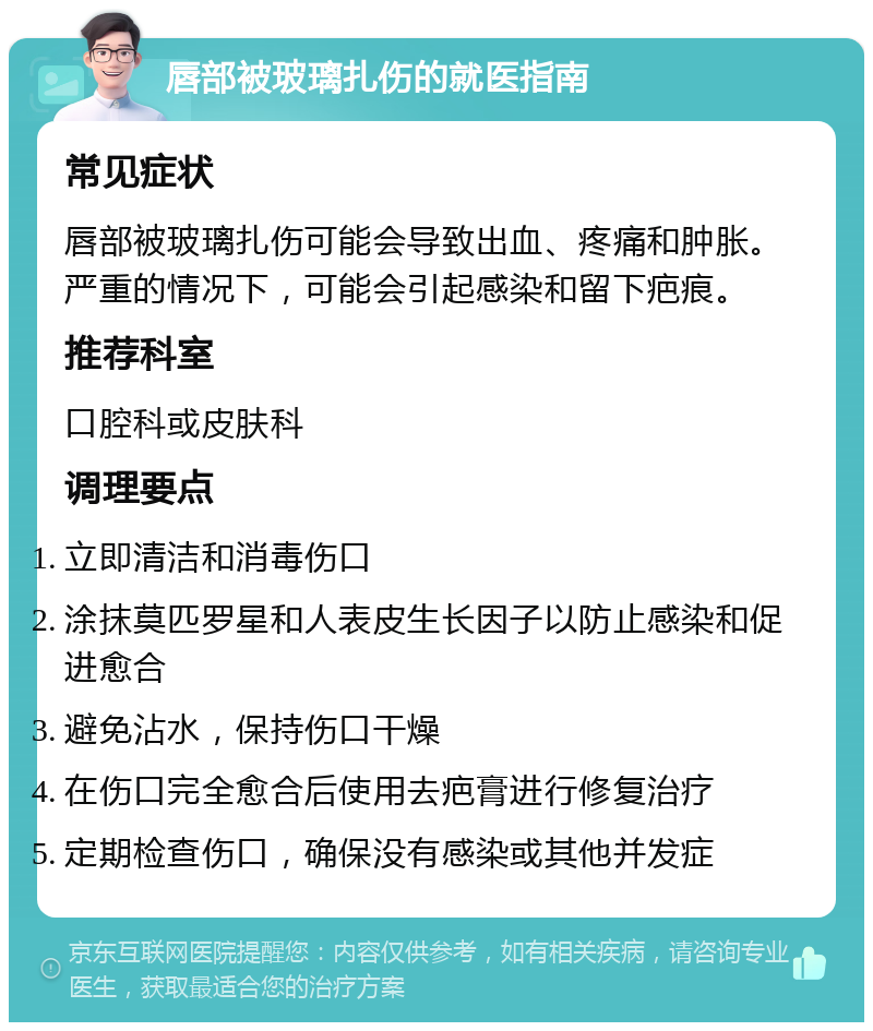 唇部被玻璃扎伤的就医指南 常见症状 唇部被玻璃扎伤可能会导致出血、疼痛和肿胀。严重的情况下，可能会引起感染和留下疤痕。 推荐科室 口腔科或皮肤科 调理要点 立即清洁和消毒伤口 涂抹莫匹罗星和人表皮生长因子以防止感染和促进愈合 避免沾水，保持伤口干燥 在伤口完全愈合后使用去疤膏进行修复治疗 定期检查伤口，确保没有感染或其他并发症