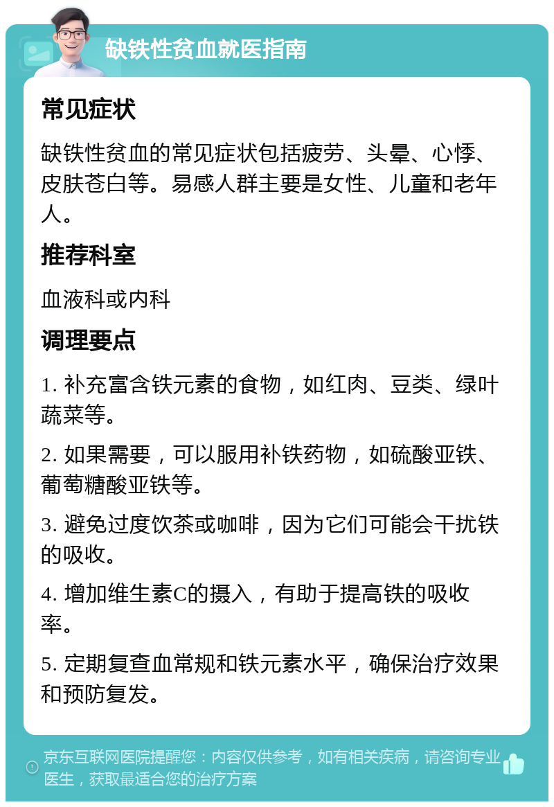 缺铁性贫血就医指南 常见症状 缺铁性贫血的常见症状包括疲劳、头晕、心悸、皮肤苍白等。易感人群主要是女性、儿童和老年人。 推荐科室 血液科或内科 调理要点 1. 补充富含铁元素的食物，如红肉、豆类、绿叶蔬菜等。 2. 如果需要，可以服用补铁药物，如硫酸亚铁、葡萄糖酸亚铁等。 3. 避免过度饮茶或咖啡，因为它们可能会干扰铁的吸收。 4. 增加维生素C的摄入，有助于提高铁的吸收率。 5. 定期复查血常规和铁元素水平，确保治疗效果和预防复发。