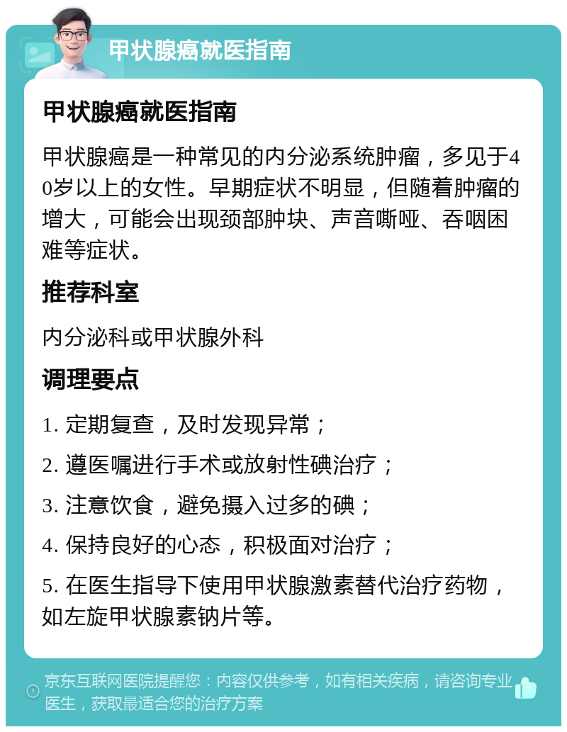 甲状腺癌就医指南 甲状腺癌就医指南 甲状腺癌是一种常见的内分泌系统肿瘤，多见于40岁以上的女性。早期症状不明显，但随着肿瘤的增大，可能会出现颈部肿块、声音嘶哑、吞咽困难等症状。 推荐科室 内分泌科或甲状腺外科 调理要点 1. 定期复查，及时发现异常； 2. 遵医嘱进行手术或放射性碘治疗； 3. 注意饮食，避免摄入过多的碘； 4. 保持良好的心态，积极面对治疗； 5. 在医生指导下使用甲状腺激素替代治疗药物，如左旋甲状腺素钠片等。